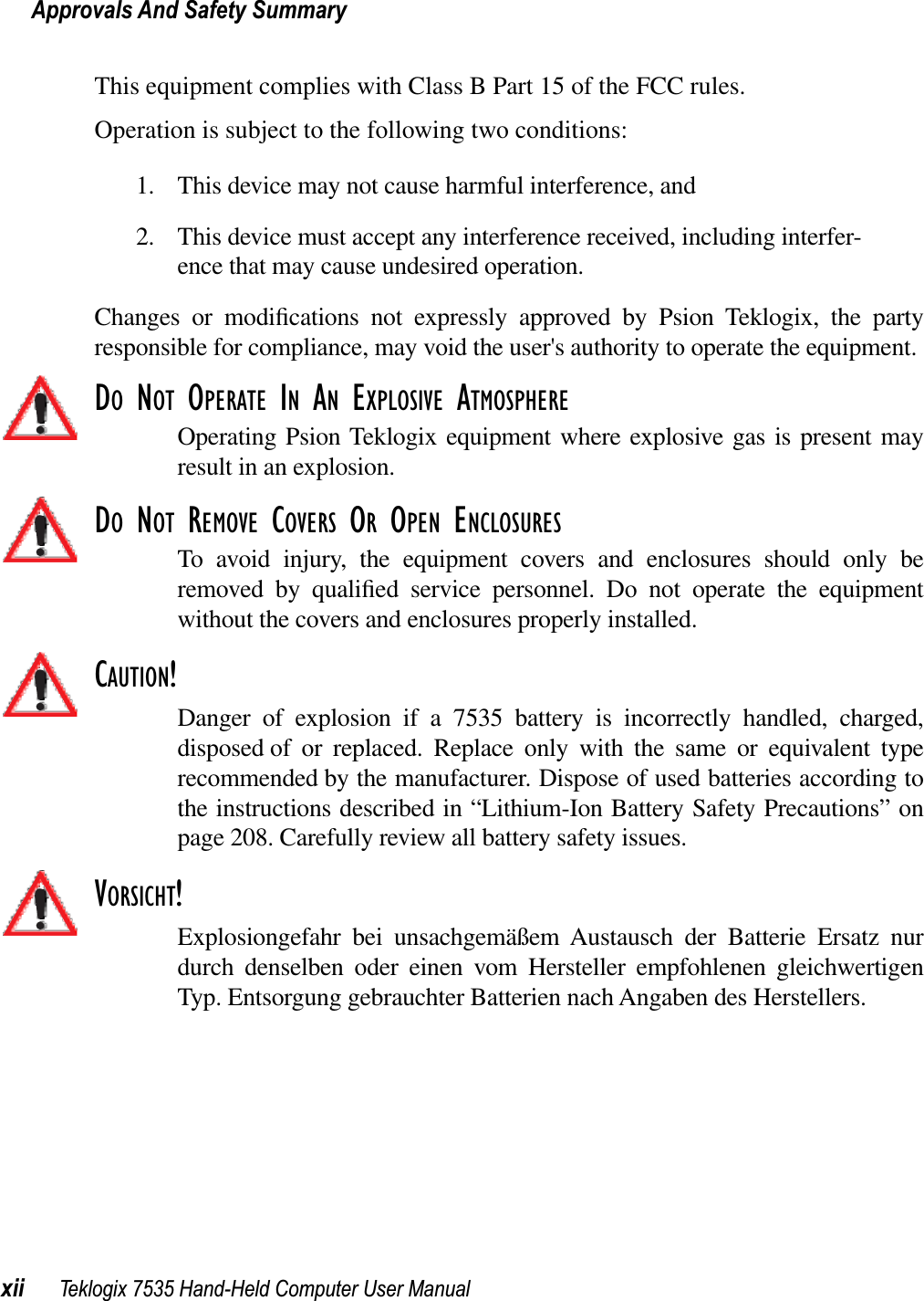 Approvals And Safety Summaryxii Teklogix 7535 Hand-Held Computer User ManualThis equipment complies with Class B Part 15 of the FCC rules.Operation is subject to the following two conditions:1. This device may not cause harmful interference, and2. This device must accept any interference received, including interfer-ence that may cause undesired operation. Changes or modiﬁcations not expressly approved by Psion Teklogix, the partyresponsible for compliance, may void the user&apos;s authority to operate the equipment.DO NOT OPERATE IN AN EXPLOSIVE ATMOSPHEREOperating Psion Teklogix equipment where explosive gas is present mayresult in an explosion.DO NOT REMOVE COVERS OR OPEN ENCLOSURESTo avoid injury, the equipment covers and enclosures should only beremoved by qualiﬁed service personnel. Do not operate the equipmentwithout the covers and enclosures properly installed.CAUTION!Danger of explosion if a 7535 battery is incorrectly handled, charged,disposed of or replaced. Replace only with the same or equivalent typerecommended by the manufacturer. Dispose of used batteries according tothe instructions described in “Lithium-Ion Battery Safety Precautions” onpage 208. Carefully review all battery safety issues.VORSICHT!Explosiongefahr bei unsachgemäßem Austausch der Batterie Ersatz nurdurch denselben oder einen vom Hersteller empfohlenen gleichwertigenTyp. Entsorgung gebrauchter Batterien nach Angaben des Herstellers.