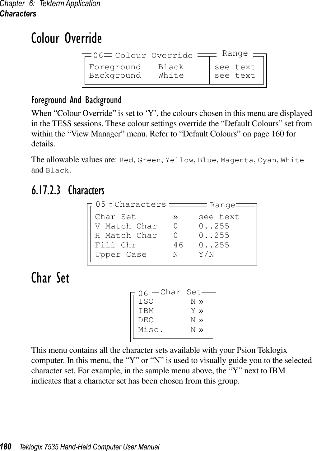 Chapter 6: Tekterm ApplicationCharacters180 Teklogix 7535 Hand-Held Computer User ManualColour OverrideForeground And BackgroundWhen “Colour Override” is set to ‘Y’, the colours chosen in this menu are displayed in the TESS sessions. These colour settings override the “Default Colours” set from within the “View Manager” menu. Refer to “Default Colours” on page 160 for details.The allowable values are: Red,Green,Yellow,Blue,Magenta,Cyan,Whiteand Black.6.17.2.3 CharactersChar SetThis menu contains all the character sets available with your Psion Teklogix computer. In this menu, the “Y” or “N” is used to visually guide you to the selected character set. For example, in the sample menu above, the “Y” next to IBM indicates that a character set has been chosen from this group.Foreground Black see textBackground White see text06 Colour OverrideRangeChar Set » see textV Match Char 0 0..255H Match Char 0 0..255Fill Chr 46 0..255Upper Case N Y/NRangeCharacters05ISO N »IBM Y »DEC N »Misc. N »06 Char Set