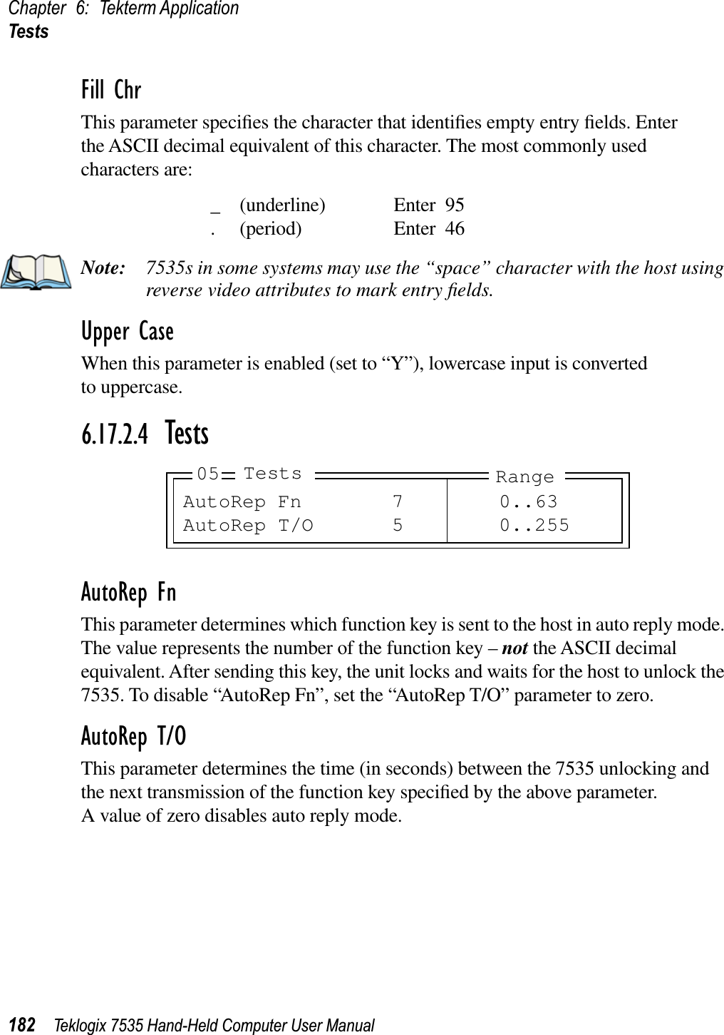 Chapter 6: Tekterm ApplicationTests182 Teklogix 7535 Hand-Held Computer User ManualFill ChrThis parameter speciﬁes the character that identiﬁes empty entry ﬁelds. Enter the ASCII decimal equivalent of this character. The most commonly used characters are:_ (underline) Enter 95. (period) Enter 46Note: 7535s in some systems may use the “space” character with the host using reverse video attributes to mark entry ﬁelds.Upper CaseWhen this parameter is enabled (set to “Y”), lowercase input is converted to uppercase.6.17.2.4 TestsAutoRep FnThis parameter determines which function key is sent to the host in auto reply mode. The value represents the number of the function key – not the ASCII decimal equivalent. After sending this key, the unit locks and waits for the host to unlock the 7535. To disable “AutoRep Fn”, set the “AutoRep T/O” parameter to zero.AutoRep T/OThis parameter determines the time (in seconds) between the 7535 unlocking and the next transmission of the function key speciﬁed by the above parameter. A value of zero disables auto reply mode.AutoRep Fn 7 0..63AutoRep T/O 5 0..25505 Tests Range