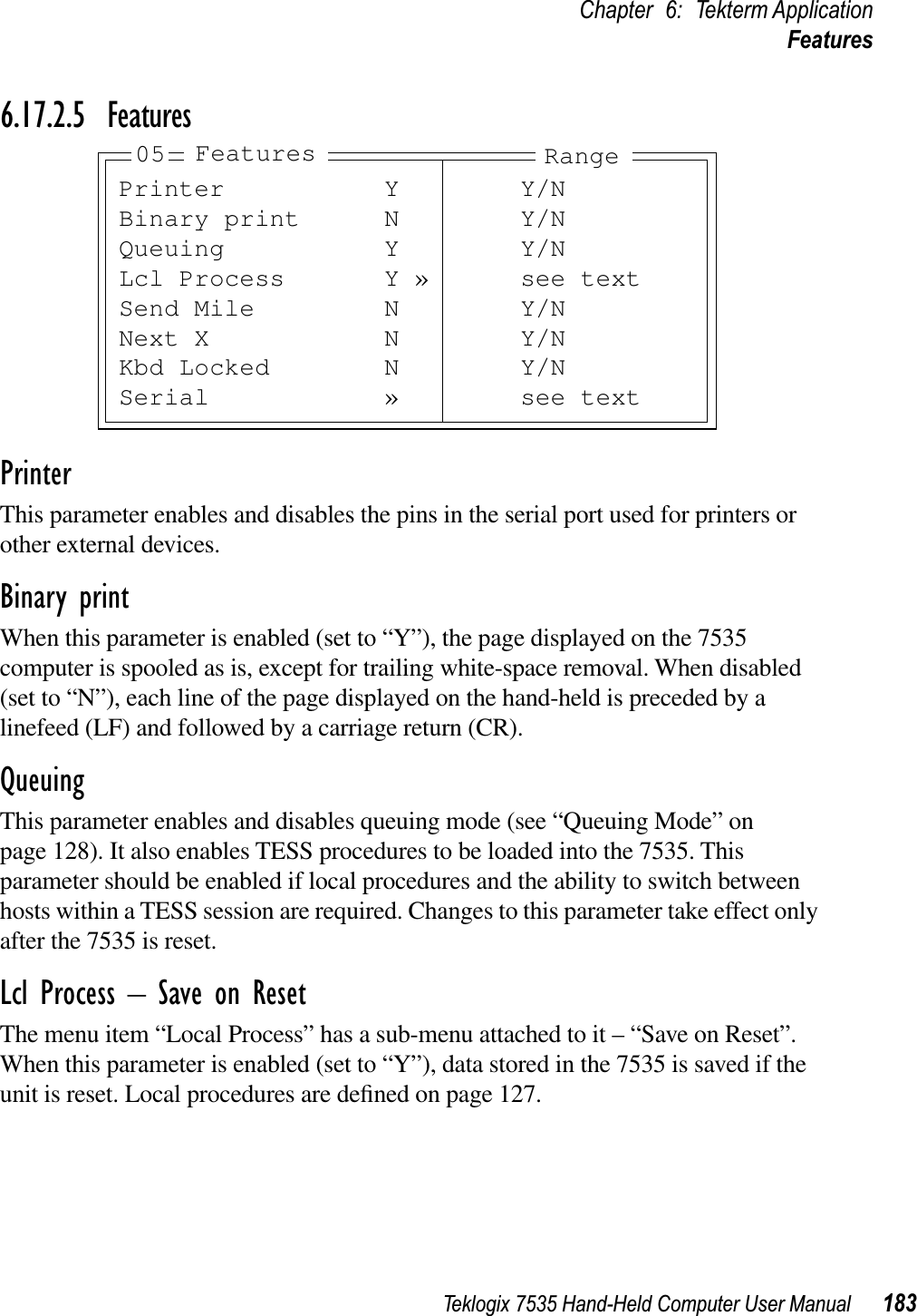 Teklogix 7535 Hand-Held Computer User Manual 183Chapter 6: Tekterm ApplicationFeatures6.17.2.5 FeaturesPrinterThis parameter enables and disables the pins in the serial port used for printers or other external devices.Binary printWhen this parameter is enabled (set to “Y”), the page displayed on the 7535 computer is spooled as is, except for trailing white-space removal. When disabled (set to “N”), each line of the page displayed on the hand-held is preceded by a linefeed (LF) and followed by a carriage return (CR).QueuingThis parameter enables and disables queuing mode (see “Queuing Mode” on page 128). It also enables TESS procedures to be loaded into the 7535. This parameter should be enabled if local procedures and the ability to switch between hosts within a TESS session are required. Changes to this parameter take effect only after the 7535 is reset.Lcl Process – Save on ResetThe menu item “Local Process” has a sub-menu attached to it – “Save on Reset”. When this parameter is enabled (set to “Y”), data stored in the 7535 is saved if the unit is reset. Local procedures are deﬁned on page 127.Printer Y Y/NBinary print N Y/NQueuing Y Y/NLcl Process Y » see textSend Mile N Y/NNext X N Y/NKbd Locked N Y/NSerial » see text05 Features Range