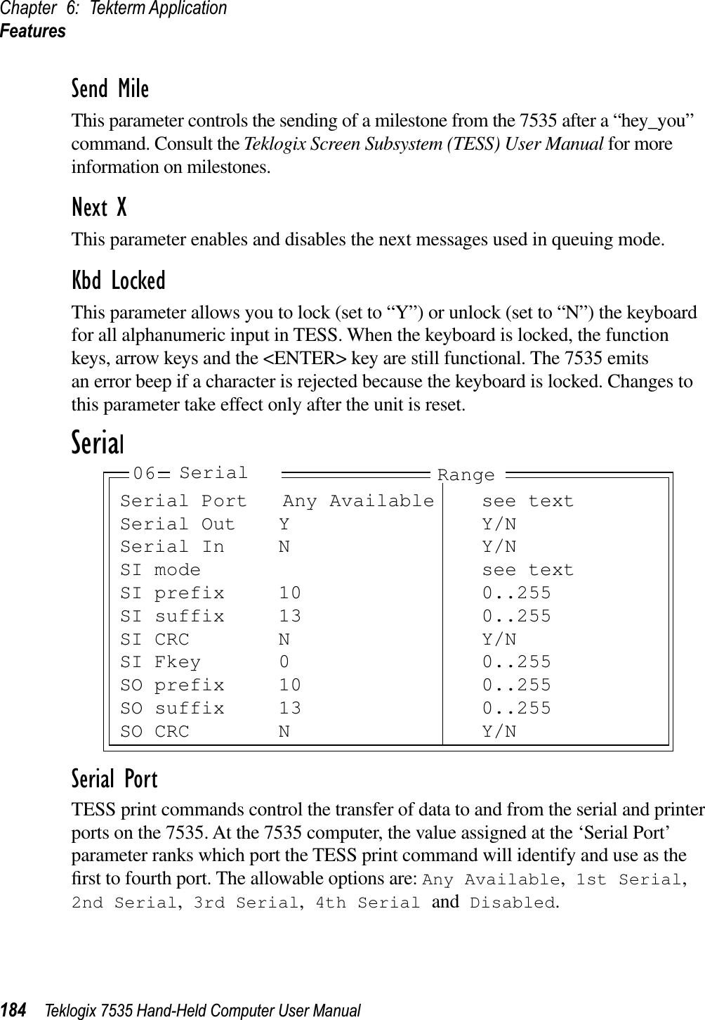 Chapter 6: Tekterm ApplicationFeatures184 Teklogix 7535 Hand-Held Computer User ManualSend MileThis parameter controls the sending of a milestone from the 7535 after a “hey_you” command. Consult the Teklogix Screen Subsystem (TESS) User Manual for more information on milestones.Next XThis parameter enables and disables the next messages used in queuing mode.Kbd LockedThis parameter allows you to lock (set to “Y”) or unlock (set to “N”) the keyboard for all alphanumeric input in TESS. When the keyboard is locked, the function keys, arrow keys and the &lt;ENTER&gt; key are still functional. The 7535 emits an error beep if a character is rejected because the keyboard is locked. Changes to this parameter take effect only after the unit is reset.SerialSerial PortTESS print commands control the transfer of data to and from the serial and printer ports on the 7535. At the 7535 computer, the value assigned at the ‘Serial Port’ parameter ranks which port the TESS print command will identify and use as the ﬁrst to fourth port. The allowable options are: Any Available, 1st Serial,2nd Serial, 3rd Serial, 4th Serial and Disabled.Serial Port Any Available see textSerial Out Y Y/NSerial In N Y/NSI mode see textSI prefix 10 0..255SI suffix 13 0..255SI CRC N Y/NSI Fkey 0 0..255SO prefix 10 0..255SO suffix 13 0..255SO CRC N Y/N06 Serial Range