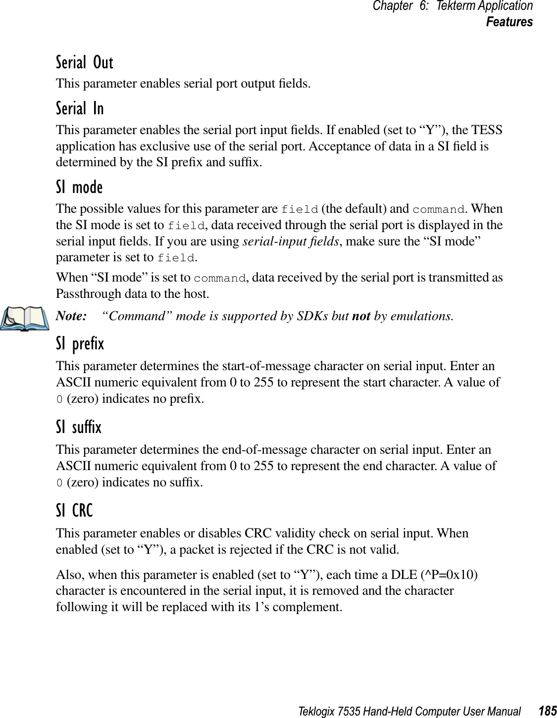 Teklogix 7535 Hand-Held Computer User Manual 185Chapter 6: Tekterm ApplicationFeaturesSerial OutThis parameter enables serial port output ﬁelds.Serial InThis parameter enables the serial port input ﬁelds. If enabled (set to “Y”), the TESS application has exclusive use of the serial port. Acceptance of data in a SI ﬁeld is determined by the SI preﬁx and sufﬁx.SI modeThe possible values for this parameter are field (the default) and command. When the SI mode is set to field, data received through the serial port is displayed in the serial input ﬁelds. If you are using serial-input ﬁelds, make sure the “SI mode” parameter is set to field.When “SI mode” is set to command, data received by the serial port is transmitted as Passthrough data to the host.Note: “Command” mode is supported by SDKs but not by emulations.SI preﬁxThis parameter determines the start-of-message character on serial input. Enter an ASCII numeric equivalent from 0 to 255 to represent the start character. A value of 0 (zero) indicates no preﬁx.SI sufﬁxThis parameter determines the end-of-message character on serial input. Enter an ASCII numeric equivalent from 0 to 255 to represent the end character. A value of 0 (zero) indicates no sufﬁx.SI CRCThis parameter enables or disables CRC validity check on serial input. When enabled (set to “Y”), a packet is rejected if the CRC is not valid.Also, when this parameter is enabled (set to “Y”), each time a DLE (^P=0x10) character is encountered in the serial input, it is removed and the character following it will be replaced with its 1’s complement.