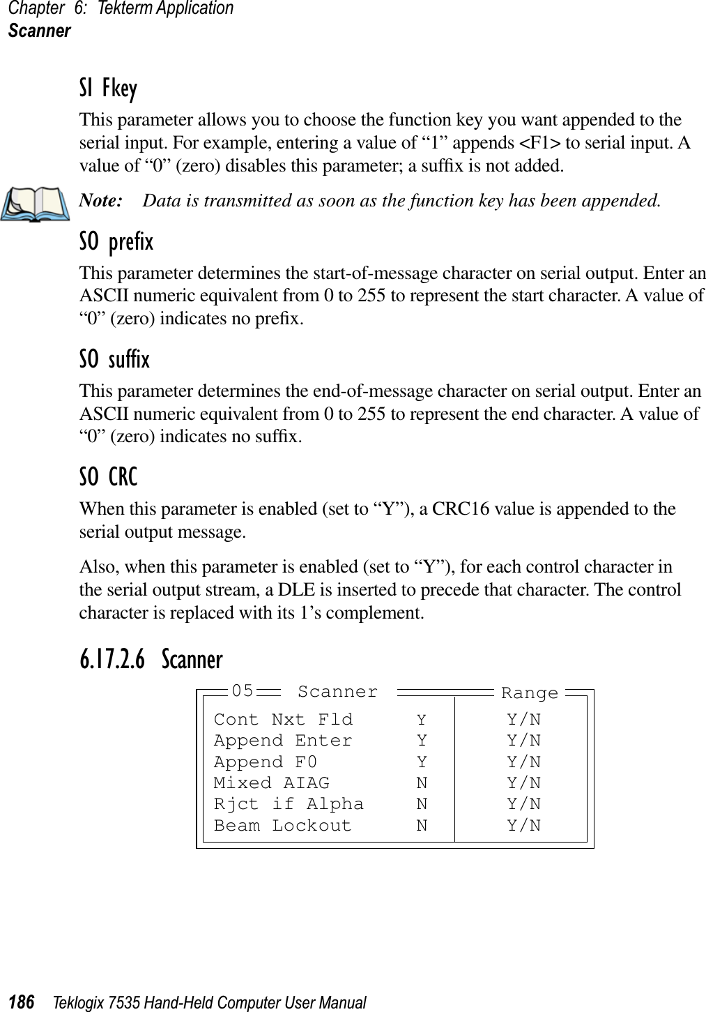 Chapter 6: Tekterm ApplicationScanner186 Teklogix 7535 Hand-Held Computer User ManualSI FkeyThis parameter allows you to choose the function key you want appended to the serial input. For example, entering a value of “1” appends &lt;F1&gt; to serial input. A value of “0” (zero) disables this parameter; a sufﬁx is not added.Note: Data is transmitted as soon as the function key has been appended.SO preﬁxThis parameter determines the start-of-message character on serial output. Enter an ASCII numeric equivalent from 0 to 255 to represent the start character. A value of “0” (zero) indicates no preﬁx.SO sufﬁxThis parameter determines the end-of-message character on serial output. Enter an ASCII numeric equivalent from 0 to 255 to represent the end character. A value of “0” (zero) indicates no sufﬁx.SO CRCWhen this parameter is enabled (set to “Y”), a CRC16 value is appended to the serial output message.Also, when this parameter is enabled (set to “Y”), for each control character in the serial output stream, a DLE is inserted to precede that character. The control character is replaced with its 1’s complement.6.17.2.6 ScannerCont Nxt Fld YY/NAppend Enter Y Y/NAppend F0 Y Y/NMixed AIAG N Y/NRjct if Alpha N Y/NBeam Lockout N Y/NRangeScanner05