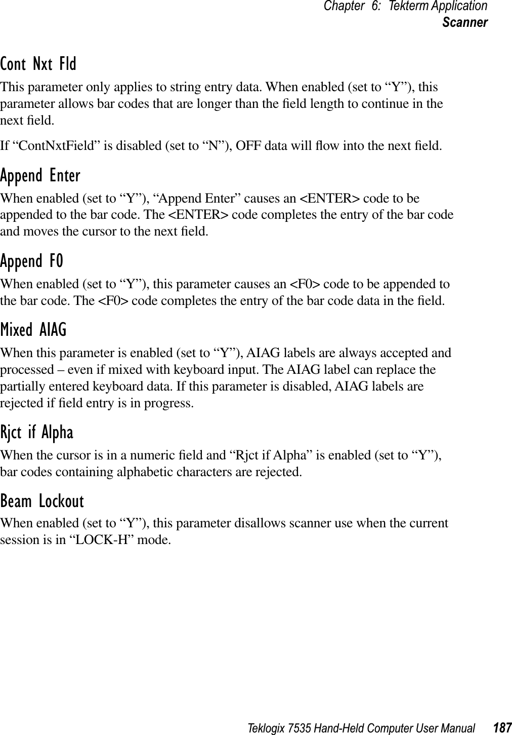 Teklogix 7535 Hand-Held Computer User Manual 187Chapter 6: Tekterm ApplicationScannerCont Nxt FldThis parameter only applies to string entry data. When enabled (set to “Y”), this parameter allows bar codes that are longer than the ﬁeld length to continue in the next ﬁeld. If “ContNxtField” is disabled (set to “N”), OFF data will ﬂow into the next ﬁeld. Append EnterWhen enabled (set to “Y”), “Append Enter” causes an &lt;ENTER&gt; code to be appended to the bar code. The &lt;ENTER&gt; code completes the entry of the bar code and moves the cursor to the next ﬁeld.Append F0When enabled (set to “Y”), this parameter causes an &lt;F0&gt; code to be appended to the bar code. The &lt;F0&gt; code completes the entry of the bar code data in the ﬁeld.Mixed AIAGWhen this parameter is enabled (set to “Y”), AIAG labels are always accepted and processed – even if mixed with keyboard input. The AIAG label can replace the partially entered keyboard data. If this parameter is disabled, AIAG labels are rejected if ﬁeld entry is in progress.Rjct if AlphaWhen the cursor is in a numeric ﬁeld and “Rjct if Alpha” is enabled (set to “Y”), bar codes containing alphabetic characters are rejected.Beam LockoutWhen enabled (set to “Y”), this parameter disallows scanner use when the current session is in “LOCK-H” mode.