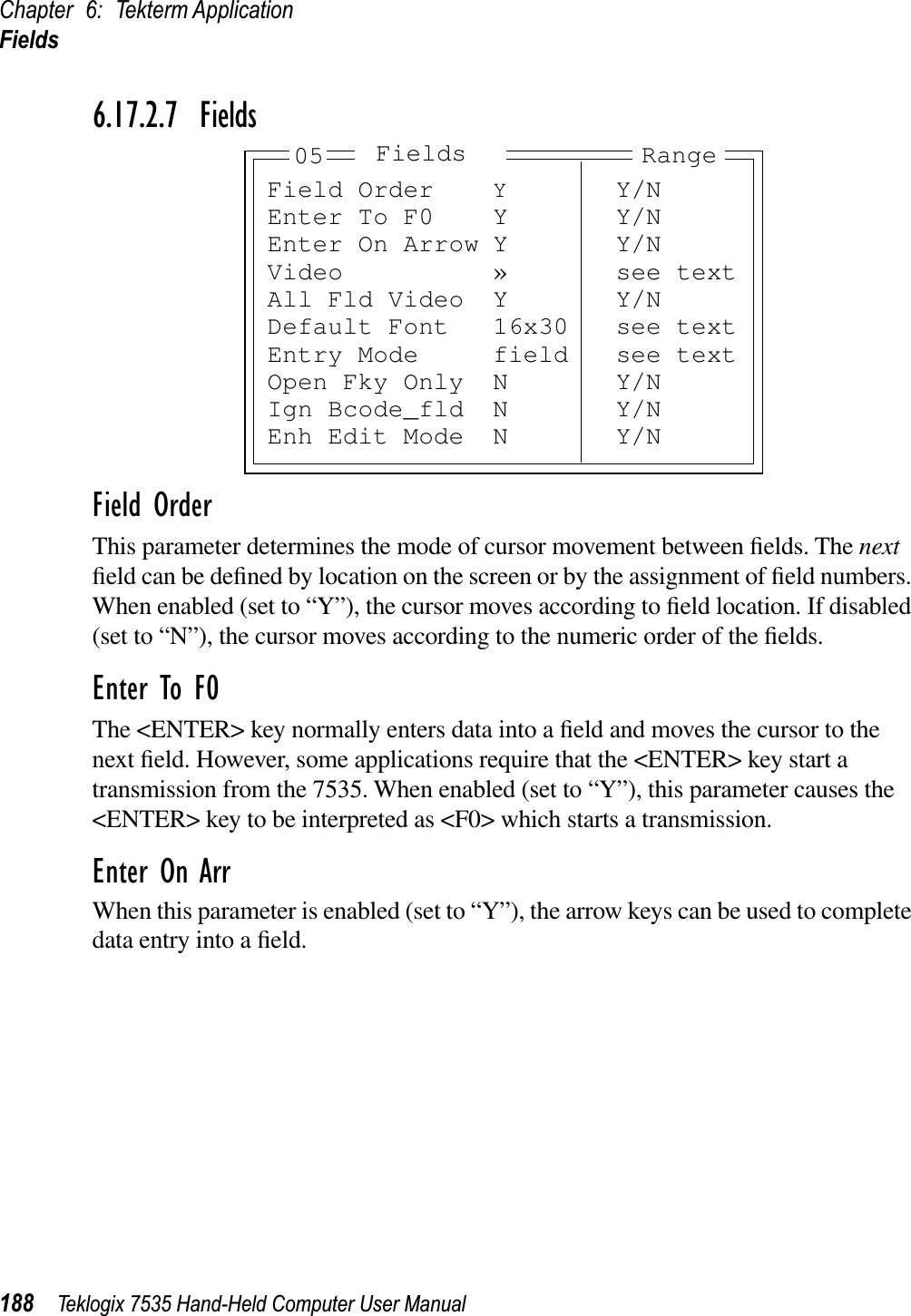 Chapter 6: Tekterm ApplicationFields188 Teklogix 7535 Hand-Held Computer User Manual6.17.2.7 FieldsField OrderThis parameter determines the mode of cursor movement between ﬁelds. The nextﬁeld can be deﬁned by location on the screen or by the assignment of ﬁeld numbers. When enabled (set to “Y”), the cursor moves according to ﬁeld location. If disabled (set to “N”), the cursor moves according to the numeric order of the ﬁelds.Enter To F0The &lt;ENTER&gt; key normally enters data into a ﬁeld and moves the cursor to the next ﬁeld. However, some applications require that the &lt;ENTER&gt; key start a transmission from the 7535. When enabled (set to “Y”), this parameter causes the &lt;ENTER&gt; key to be interpreted as &lt;F0&gt; which starts a transmission.Enter On ArrWhen this parameter is enabled (set to “Y”), the arrow keys can be used to complete data entry into a ﬁeld.Field Order YY/NEnter To F0 Y Y/NEnter On Arrow Y Y/NVideo » see textAll Fld Video Y Y/NDefault Font 16x30 see textEntry Mode field see textOpen Fky Only N Y/NIgn Bcode_fld N Y/NEnh Edit Mode N Y/NRangeFields05