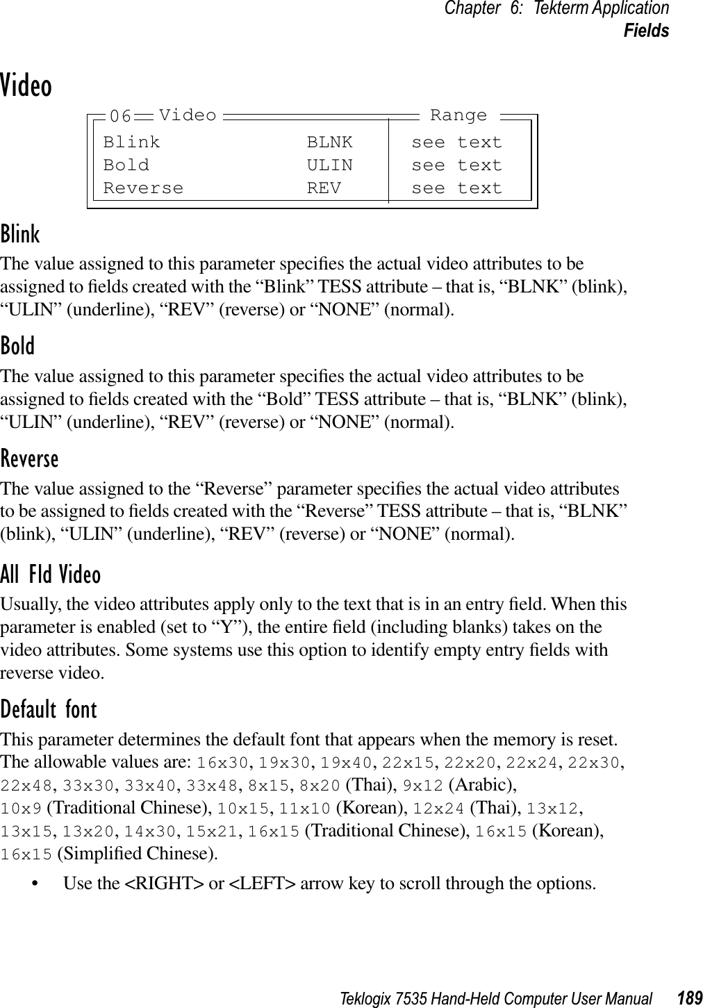 Teklogix 7535 Hand-Held Computer User Manual 189Chapter 6: Tekterm ApplicationFieldsVideoBlinkThe value assigned to this parameter speciﬁes the actual video attributes to be assigned to ﬁelds created with the “Blink” TESS attribute – that is, “BLNK” (blink), “ULIN” (underline), “REV” (reverse) or “NONE” (normal).BoldThe value assigned to this parameter speciﬁes the actual video attributes to be assigned to ﬁelds created with the “Bold” TESS attribute – that is, “BLNK” (blink), “ULIN” (underline), “REV” (reverse) or “NONE” (normal).ReverseThe value assigned to the “Reverse” parameter speciﬁes the actual video attributes to be assigned to ﬁelds created with the “Reverse” TESS attribute – that is, “BLNK” (blink), “ULIN” (underline), “REV” (reverse) or “NONE” (normal).All Fld VideoUsually, the video attributes apply only to the text that is in an entry ﬁeld. When this parameter is enabled (set to “Y”), the entire ﬁeld (including blanks) takes on the video attributes. Some systems use this option to identify empty entry ﬁelds with reverse video.Default fontThis parameter determines the default font that appears when the memory is reset. The allowable values are: 16x30,19x30,19x40,22x15,22x20,22x24,22x30,22x48,33x30,33x40,33x48,8x15,8x20 (Thai), 9x12 (Arabic), 10x9 (Traditional Chinese), 10x15,11x10 (Korean), 12x24 (Thai), 13x12,13x15,13x20,14x30,15x21,16x15 (Traditional Chinese), 16x15 (Korean), 16x15 (Simpliﬁed Chinese).• Use the &lt;RIGHT&gt; or &lt;LEFT&gt; arrow key to scroll through the options.Blink BLNK see textBold ULIN see textReverse REV see textVideo Range06