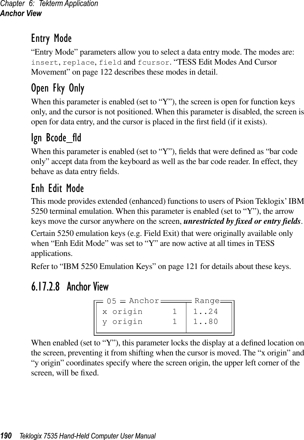 Chapter 6: Tekterm ApplicationAnchor View190 Teklogix 7535 Hand-Held Computer User ManualEntry Mode“Entry Mode” parameters allow you to select a data entry mode. The modes are: insert,replace,field and fcursor. “TESS Edit Modes And Cursor Movement” on page 122 describes these modes in detail.Open Fky OnlyWhen this parameter is enabled (set to “Y”), the screen is open for function keys only, and the cursor is not positioned. When this parameter is disabled, the screen is open for data entry, and the cursor is placed in the ﬁrst ﬁeld (if it exists).Ign Bcode_ﬂdWhen this parameter is enabled (set to “Y”), ﬁelds that were deﬁned as “bar code only” accept data from the keyboard as well as the bar code reader. In effect, they behave as data entry ﬁelds.Enh Edit ModeThis mode provides extended (enhanced) functions to users of Psion Teklogix’ IBM 5250 terminal emulation. When this parameter is enabled (set to “Y”), the arrow keys move the cursor anywhere on the screen, unrestricted by ﬁxed or entry ﬁelds.Certain 5250 emulation keys (e.g. Field Exit) that were originally available only when “Enh Edit Mode” was set to “Y” are now active at all times in TESS applications.Refer to “IBM 5250 Emulation Keys” on page 121 for details about these keys.6.17.2.8 Anchor ViewWhen enabled (set to “Y”), this parameter locks the display at a deﬁned location on the screen, preventing it from shifting when the cursor is moved. The “x origin” and “y origin” coordinates specify where the screen origin, the upper left corner of the screen, will be ﬁxed.x origin 1 1..24y origin 1 1..80Anchor Range05