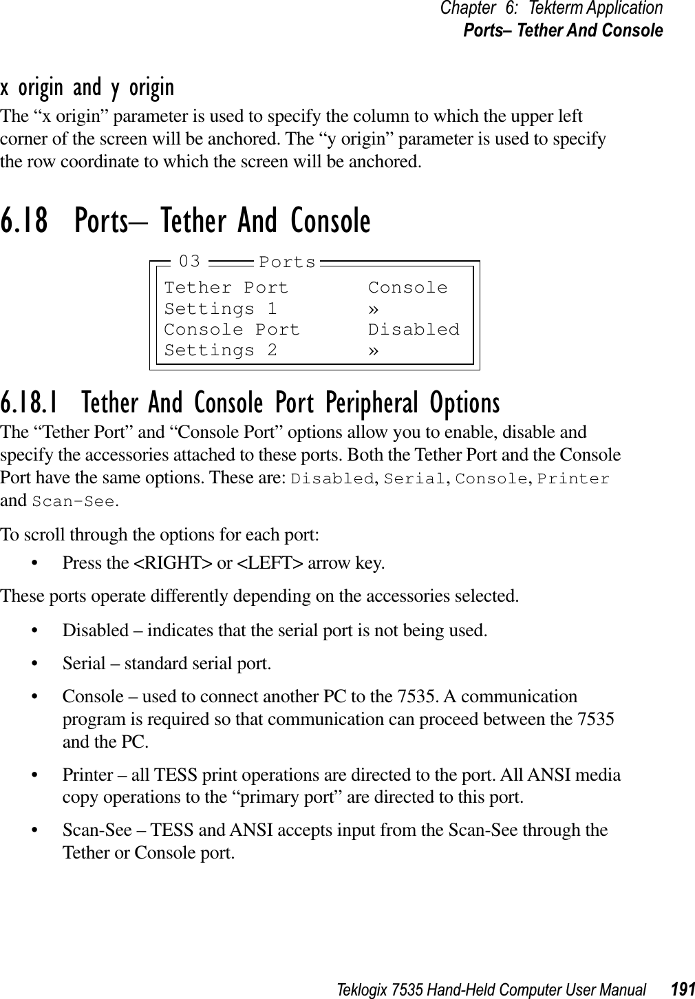 Teklogix 7535 Hand-Held Computer User Manual 191Chapter 6: Tekterm ApplicationPorts– Tether And Consolex origin and y originThe “x origin” parameter is used to specify the column to which the upper left corner of the screen will be anchored. The “y origin” parameter is used to specify the row coordinate to which the screen will be anchored.6.18  Ports– Tether And Console6.18.1  Tether And Console Port Peripheral OptionsThe “Tether Port” and “Console Port” options allow you to enable, disable and specify the accessories attached to these ports. Both the Tether Port and the Console Port have the same options. These are: Disabled,Serial,Console,Printerand Scan-See.To scroll through the options for each port:• Press the &lt;RIGHT&gt; or &lt;LEFT&gt; arrow key.These ports operate differently depending on the accessories selected.• Disabled – indicates that the serial port is not being used.• Serial – standard serial port.• Console – used to connect another PC to the 7535. A communication program is required so that communication can proceed between the 7535 and the PC.• Printer – all TESS print operations are directed to the port. All ANSI media copy operations to the “primary port” are directed to this port.• Scan-See – TESS and ANSI accepts input from the Scan-See through the Tether or Console port.Tether Port ConsoleSettings 1 »Console Port DisabledSettings 2 »Ports03