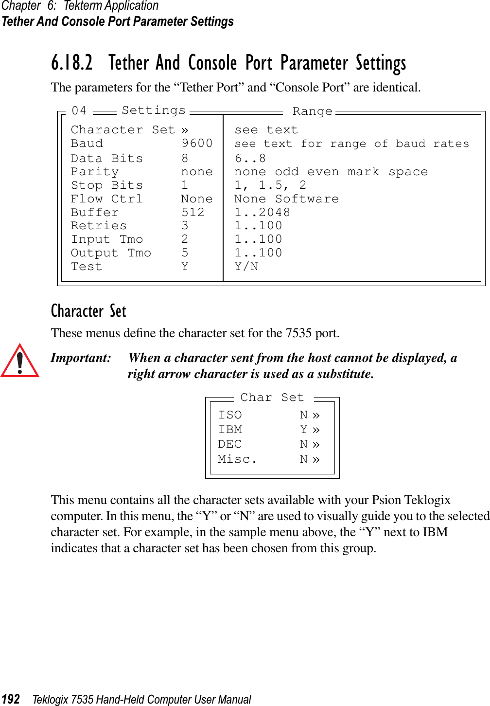 Chapter 6: Tekterm ApplicationTether And Console Port Parameter Settings192 Teklogix 7535 Hand-Held Computer User Manual6.18.2  Tether And Console Port Parameter SettingsThe parameters for the “Tether Port” and “Console Port” are identical.Character SetThese menus deﬁne the character set for the 7535 port.Important: When a character sent from the host cannot be displayed, aright arrow character is used as a substitute.This menu contains all the character sets available with your Psion Teklogix computer. In this menu, the “Y” or “N” are used to visually guide you to the selected character set. For example, in the sample menu above, the “Y” next to IBM indicates that a character set has been chosen from this group.Character Set » see textBaud 9600 see text for range of baud ratesData Bits 8 6..8Parity none none odd even mark spaceStop Bits 1 1, 1.5, 2Flow Ctrl None None SoftwareBuffer 512 1..2048Retries 3 1..100Input Tmo 2 1..100Output Tmo 5 1..100Test Y Y/NSettings Range04ISO N »IBM Y »DEC N »Misc. N »Char Set