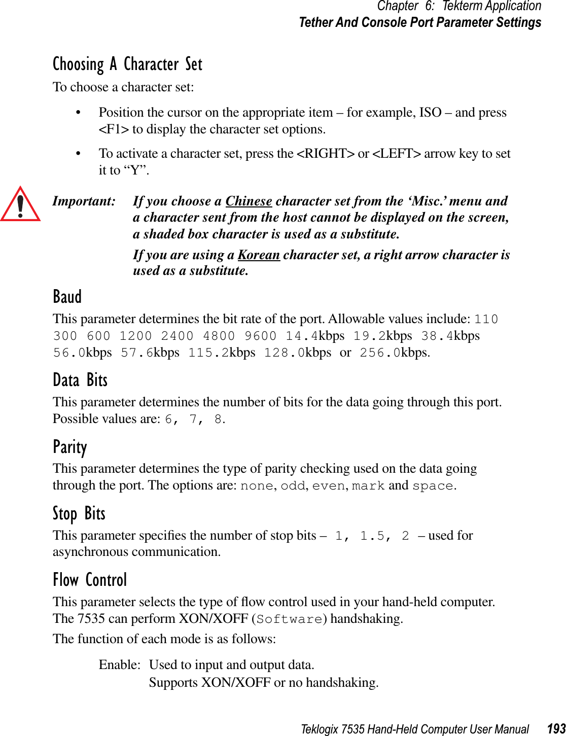 Teklogix 7535 Hand-Held Computer User Manual 193Chapter 6: Tekterm ApplicationTether And Console Port Parameter SettingsChoosing A Character SetTo choose a character set:• Position the cursor on the appropriate item – for example, ISO – and press &lt;F1&gt; to display the character set options.• To activate a character set, press the &lt;RIGHT&gt; or &lt;LEFT&gt; arrow key to set it to “Y”.Important: If you choose a Chinese character set from the ‘Misc.’ menu and a character sent from the host cannot be displayed on the screen, a shaded box character is used as a substitute.If you are using a Korean character set, a right arrow character is used as a substitute.BaudThis parameter determines the bit rate of the port. Allowable values include: 110300 600 1200 2400 4800 9600 14.4kbps 19.2kbps 38.4kbps56.0kbps 57.6kbps 115.2kbps 128.0kbps or 256.0kbps.Data BitsThis parameter determines the number of bits for the data going through this port. Possible values are: 6, 7, 8.ParityThis parameter determines the type of parity checking used on the data going through the port. The options are: none,odd,even,mark and space.Stop BitsThis parameter speciﬁes the number of stop bits – 1, 1.5, 2 – used for asynchronous communication.Flow ControlThis parameter selects the type of ﬂow control used in your hand-held computer. The 7535 can perform XON/XOFF (Software) handshaking.The function of each mode is as follows:Enable: Used to input and output data.Supports XON/XOFF or no handshaking.