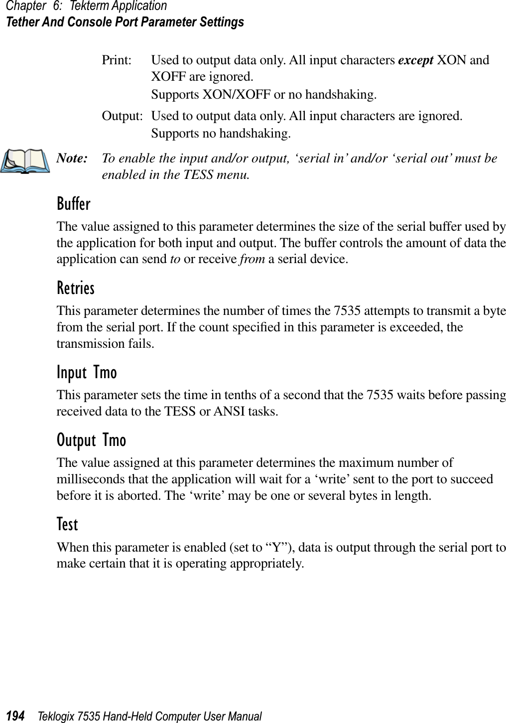 Chapter 6: Tekterm ApplicationTether And Console Port Parameter Settings194 Teklogix 7535 Hand-Held Computer User ManualPrint: Used to output data only. All input characters except XON and XOFF are ignored.Supports XON/XOFF or no handshaking.Output: Used to output data only. All input characters are ignored.Supports no handshaking.Note: To enable the input and/or output, ‘serial in’ and/or ‘serial out’ must be enabled in the TESS menu.BufferThe value assigned to this parameter determines the size of the serial buffer used by the application for both input and output. The buffer controls the amount of data the application can send to or receive from a serial device.RetriesThis parameter determines the number of times the 7535 attempts to transmit a byte from the serial port. If the count speciﬁed in this parameter is exceeded, the transmission fails.Input TmoThis parameter sets the time in tenths of a second that the 7535 waits before passing received data to the TESS or ANSI tasks.Output TmoThe value assigned at this parameter determines the maximum number of milliseconds that the application will wait for a ‘write’ sent to the port to succeed before it is aborted. The ‘write’ may be one or several bytes in length.TestWhen this parameter is enabled (set to “Y”), data is output through the serial port to make certain that it is operating appropriately.