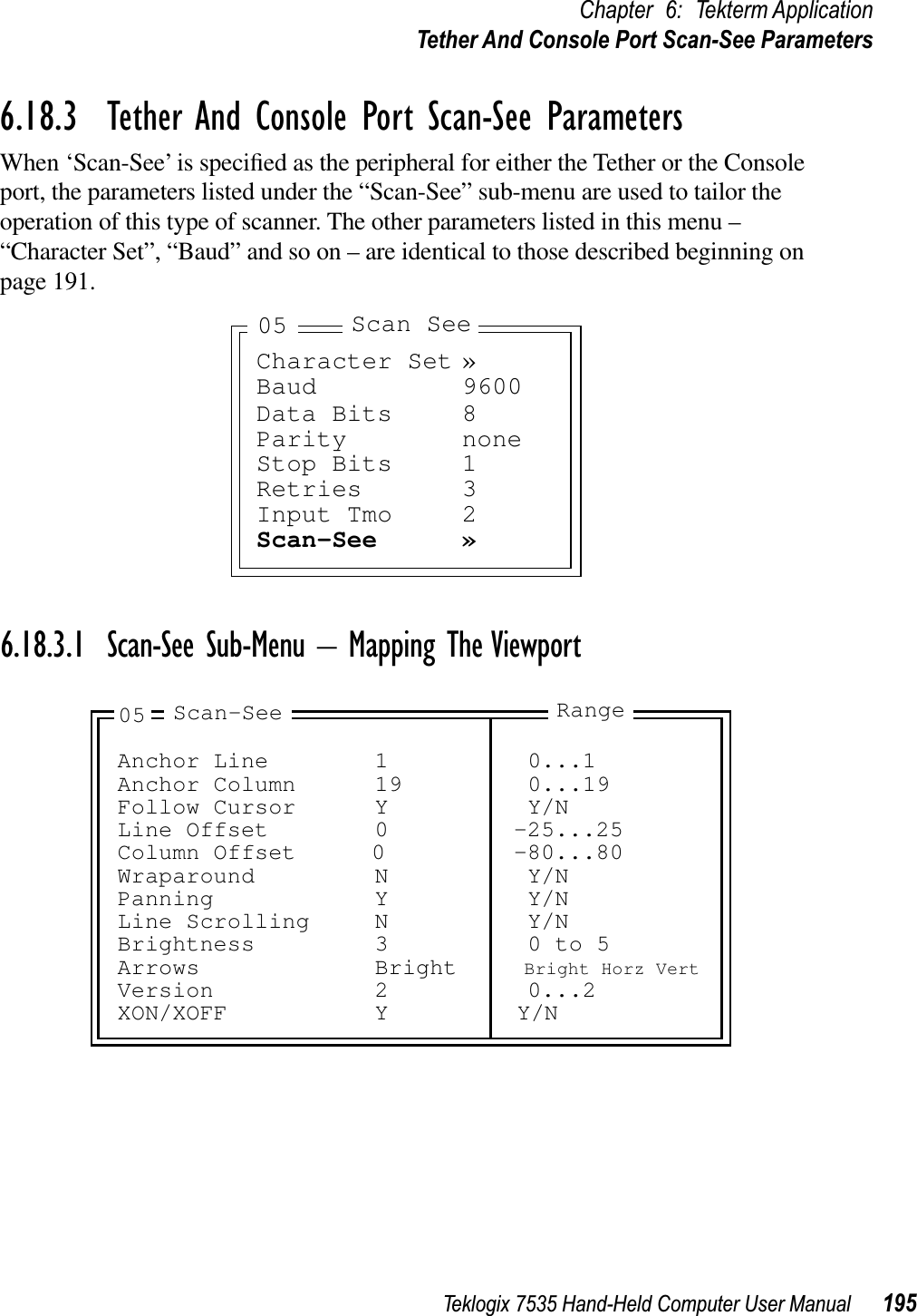 Teklogix 7535 Hand-Held Computer User Manual 195Chapter 6: Tekterm ApplicationTether And Console Port Scan-See Parameters6.18.3  Tether And Console Port Scan-See ParametersWhen ‘Scan-See’ is speciﬁed as the peripheral for either the Tether or the Console port, the parameters listed under the “Scan-See” sub-menu are used to tailor the operation of this type of scanner. The other parameters listed in this menu – “Character Set”, “Baud” and so on – are identical to those described beginning on page 191.6.18.3.1 Scan-See Sub-Menu – Mapping The ViewportCharacter Set »Baud 9600Data Bits 8Parity noneStop Bits 1Retries 3Input Tmo 2Scan-See »Scan See05Anchor Line 1 0...1Anchor Column 19 0...19Follow Cursor Y Y/NLine Offset 0 -25...25Column Offset 0 -80...80Wraparound N Y/NPanning Y Y/NLine Scrolling N Y/NBrightness 3 0 to 5Arrows Bright Bright Horz VertVersion 2 0...2XON/XOFF Y Y/N05 Scan-See Range