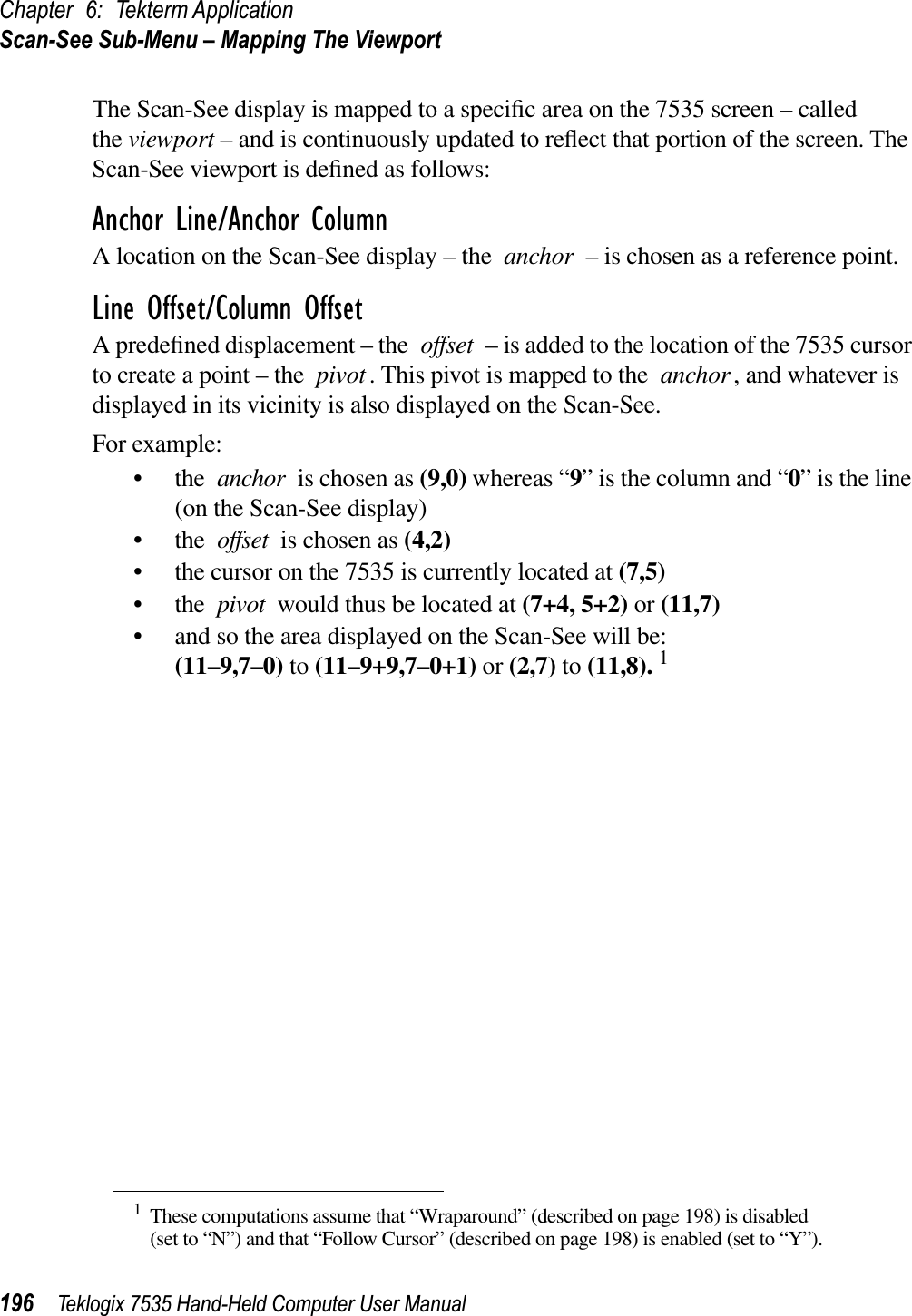 Chapter 6: Tekterm ApplicationScan-See Sub-Menu – Mapping The Viewport196 Teklogix 7535 Hand-Held Computer User ManualThe Scan-See display is mapped to a speciﬁc area on the 7535 screen – called the viewport – and is continuously updated to reﬂect that portion of the screen. The Scan-See viewport is deﬁned as follows:Anchor Line/Anchor ColumnA location on the Scan-See display – the anchor – is chosen as a reference point. Line Offset/Column OffsetA predeﬁned displacement – the offset – is added to the location of the 7535 cursor to create a point – the pivot. This pivot is mapped to the anchor, and whatever is displayed in its vicinity is also displayed on the Scan-See.For example:•theanchor is chosen as (9,0) whereas “9” is the column and “0” is the line (on the Scan-See display)•theoffset is chosen as (4,2)• the cursor on the 7535 is currently located at (7,5)•thepivot would thus be located at (7+4, 5+2) or (11,7)• and so the area displayed on the Scan-See will be: (11–9,7–0) to (11–9+9,7–0+1) or (2,7) to (11,8). 11These computations assume that “Wraparound” (described on page 198) is disabled (set to “N”) and that “Follow Cursor” (described on page 198) is enabled (set to “Y”).