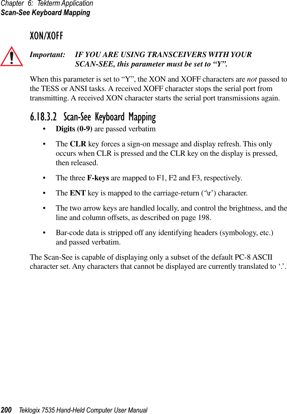 Chapter 6: Tekterm ApplicationScan-See Keyboard Mapping200 Teklogix 7535 Hand-Held Computer User ManualXON/XOFFImportant: IF YOU ARE USING TRANSCEIVERS WITH YOUR SCAN-SEE, this parameter must be set to “Y”.When this parameter is set to “Y”, the XON and XOFF characters are not passed to the TESS or ANSI tasks. A received XOFF character stops the serial port from transmitting. A received XON character starts the serial port transmissions again.6.18.3.2 Scan-See Keyboard Mapping•Digits (0-9) are passed verbatim•TheCLR key forces a sign-on message and display refresh. This only occurs when CLR is pressed and the CLR key on the display is pressed, then released.• The three F-keys are mapped to F1, F2 and F3, respectively.•TheENT key is mapped to the carriage-return (‘\r’) character.• The two arrow keys are handled locally, and control the brightness, and the line and column offsets, as described on page 198.• Bar-code data is stripped off any identifying headers (symbology, etc.) and passed verbatim.The Scan-See is capable of displaying only a subset of the default PC-8 ASCII character set. Any characters that cannot be displayed are currently translated to ‘.’.