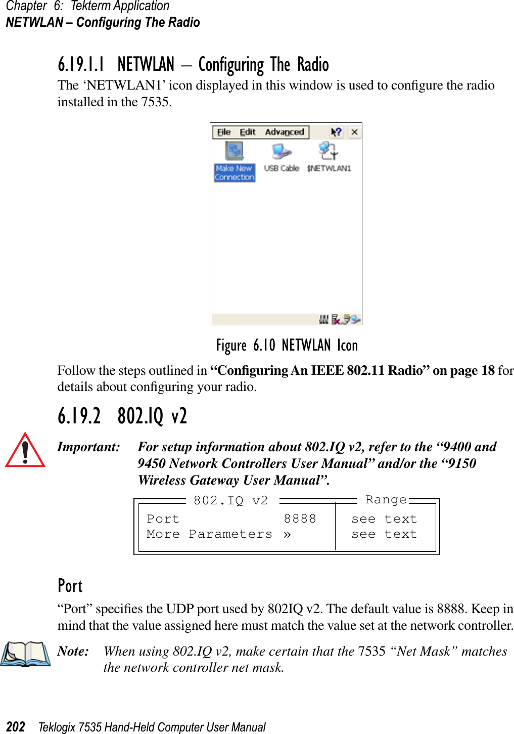 Chapter 6: Tekterm ApplicationNETWLAN – Conﬁguring The Radio202 Teklogix 7535 Hand-Held Computer User Manual6.19.1.1 NETWLAN – Conﬁguring The RadioThe ‘NETWLAN1’ icon displayed in this window is used to conﬁgure the radio installed in the 7535.Figure 6.10 NETWLAN IconFollow the steps outlined in “Conﬁguring An IEEE 802.11 Radio” on page 18 for details about conﬁguring your radio.6.19.2  802.IQ v2Important: For setup information about 802.IQ v2, refer to the “9400 and 9450 Network Controllers User Manual” and/or the “9150 Wireless Gateway User Manual”.Port“Port” speciﬁes the UDP port used by 802IQ v2. The default value is 8888. Keep in mind that the value assigned here must match the value set at the network controller. Note: When using 802.IQ v2, make certain that the 7535 “Net Mask” matches the network controller net mask.Port 8888 see textMore Parameters » see text802.IQ v2 Range