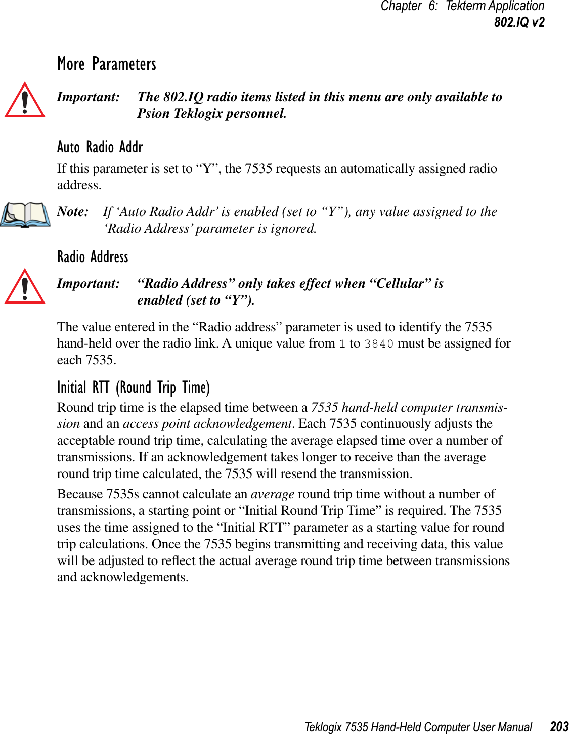 Teklogix 7535 Hand-Held Computer User Manual 203Chapter 6: Tekterm Application802.IQ v2More ParametersImportant: The 802.IQ radio items listed in this menu are only available to Psion Teklogix personnel. Auto Radio AddrIf this parameter is set to “Y”, the 7535 requests an automatically assigned radio address.Note: If ‘Auto Radio Addr’ is enabled (set to “Y”), any value assigned to the ‘Radio Address’ parameter is ignored.Radio AddressImportant: “Radio Address” only takes effect when “Cellular” is enabled (set to “Y”).The value entered in the “Radio address” parameter is used to identify the 7535 hand-held over the radio link. A unique value from 1 to 3840 must be assigned for each 7535.Initial RTT (Round Trip Time)Round trip time is the elapsed time between a 7535 hand-held computer transmis-sion and an access point acknowledgement. Each 7535 continuously adjusts the acceptable round trip time, calculating the average elapsed time over a number of transmissions. If an acknowledgement takes longer to receive than the average round trip time calculated, the 7535 will resend the transmission. Because 7535s cannot calculate an average round trip time without a number of transmissions, a starting point or “Initial Round Trip Time” is required. The 7535 uses the time assigned to the “Initial RTT” parameter as a starting value for round trip calculations. Once the 7535 begins transmitting and receiving data, this value will be adjusted to reﬂect the actual average round trip time between transmissions and acknowledgements. 