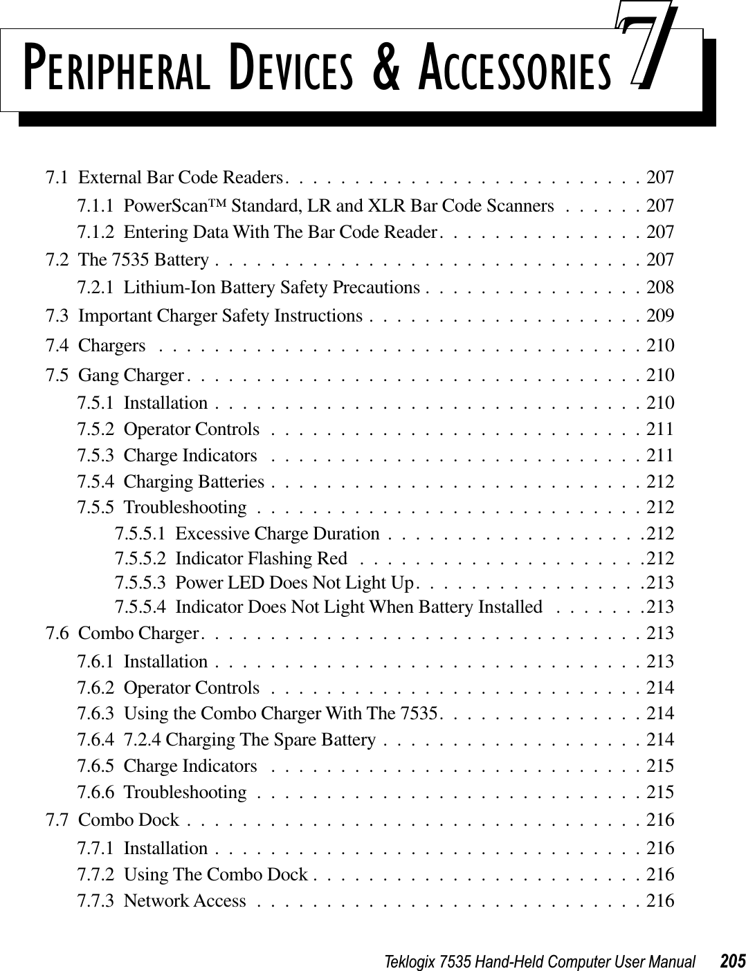 Teklogix 7535 Hand-Held Computer User Manual 205PERIPHERAL DEVICES &amp; ACCESSORIES 777.1  External Bar Code Readers..........................2077.1.1  PowerScan™ Standard, LR and XLR Bar Code Scanners ......2077.1.2  Entering Data With The Bar Code Reader...............2077.2  The 7535 Battery ...............................2077.2.1  Lithium-Ion Battery Safety Precautions ................2087.3  Important Charger Safety Instructions ....................2097.4  Chargers ...................................2107.5  Gang Charger.................................2107.5.1  Installation ...............................2107.5.2  Operator Controls ...........................2117.5.3  Charge Indicators ...........................2117.5.4  Charging Batteries ...........................2127.5.5  Troubleshooting ............................2127.5.5.1  Excessive Charge Duration ...................2127.5.5.2  Indicator Flashing Red .....................2127.5.5.3  Power LED Does Not Light Up.................2137.5.5.4  Indicator Does Not Light When Battery Installed .......2137.6  Combo Charger................................2137.6.1  Installation ...............................2137.6.2  Operator Controls ...........................2147.6.3  Using the Combo Charger With The 7535...............2147.6.4  7.2.4 Charging The Spare Battery ...................2147.6.5  Charge Indicators ...........................2157.6.6  Troubleshooting ............................2157.7  Combo Dock .................................2167.7.1  Installation ...............................2167.7.2  Using The Combo Dock ........................2167.7.3  Network Access ............................216