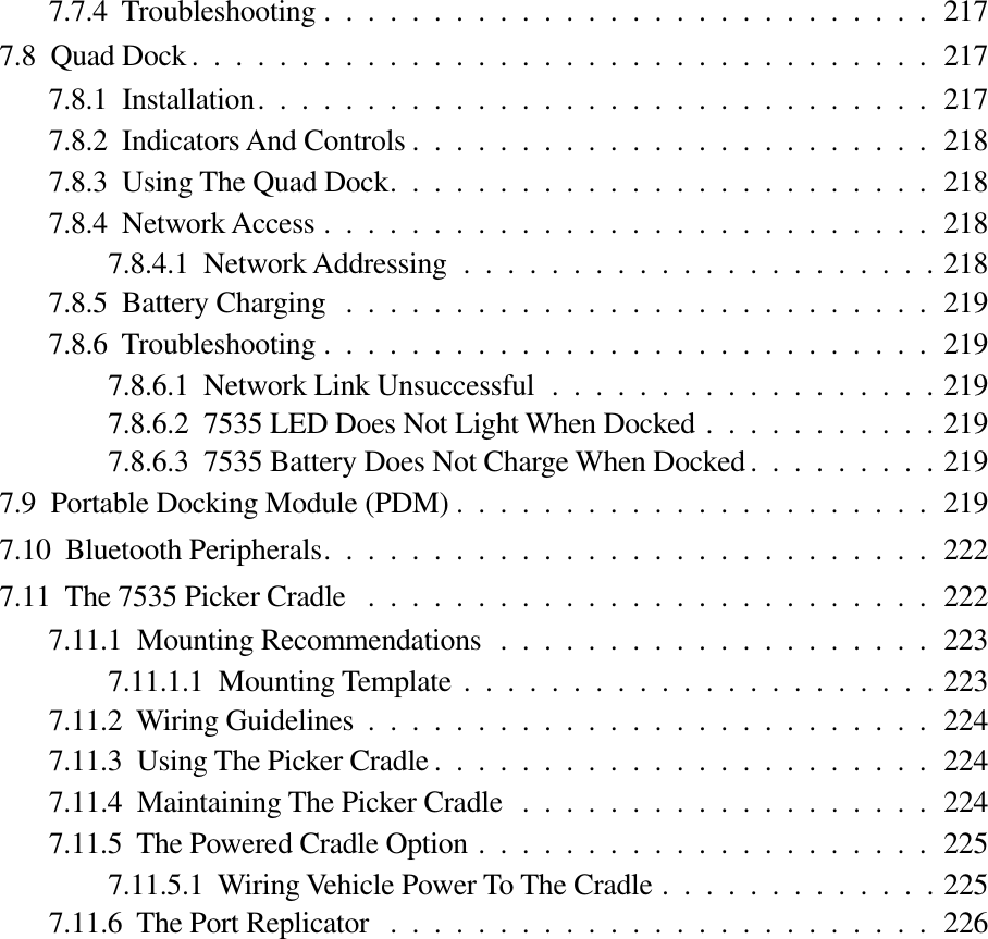 7.7.4  Troubleshooting ............................2177.8  Quad Dock ..................................2177.8.1  Installation...............................2177.8.2  Indicators And Controls ........................2187.8.3  Using The Quad Dock.........................2187.8.4  Network Access ............................2187.8.4.1  Network Addressing ......................2187.8.5  Battery Charging ...........................2197.8.6  Troubleshooting ............................2197.8.6.1  Network Link Unsuccessful ..................2197.8.6.2  7535 LED Does Not Light When Docked ...........2197.8.6.3  7535 Battery Does Not Charge When Docked .........2197.9  Portable Docking Module (PDM) ......................2197.10  Bluetooth Peripherals............................2227.11  The 7535 Picker Cradle ..........................2227.11.1  Mounting Recommendations ....................2237.11.1.1  Mounting Template ......................2237.11.2  Wiring Guidelines ..........................2247.11.3  Using The Picker Cradle .......................2247.11.4  Maintaining The Picker Cradle ...................2247.11.5  The Powered Cradle Option .....................2257.11.5.1  Wiring Vehicle Power To The Cradle .............2257.11.6  The Port Replicator .........................226