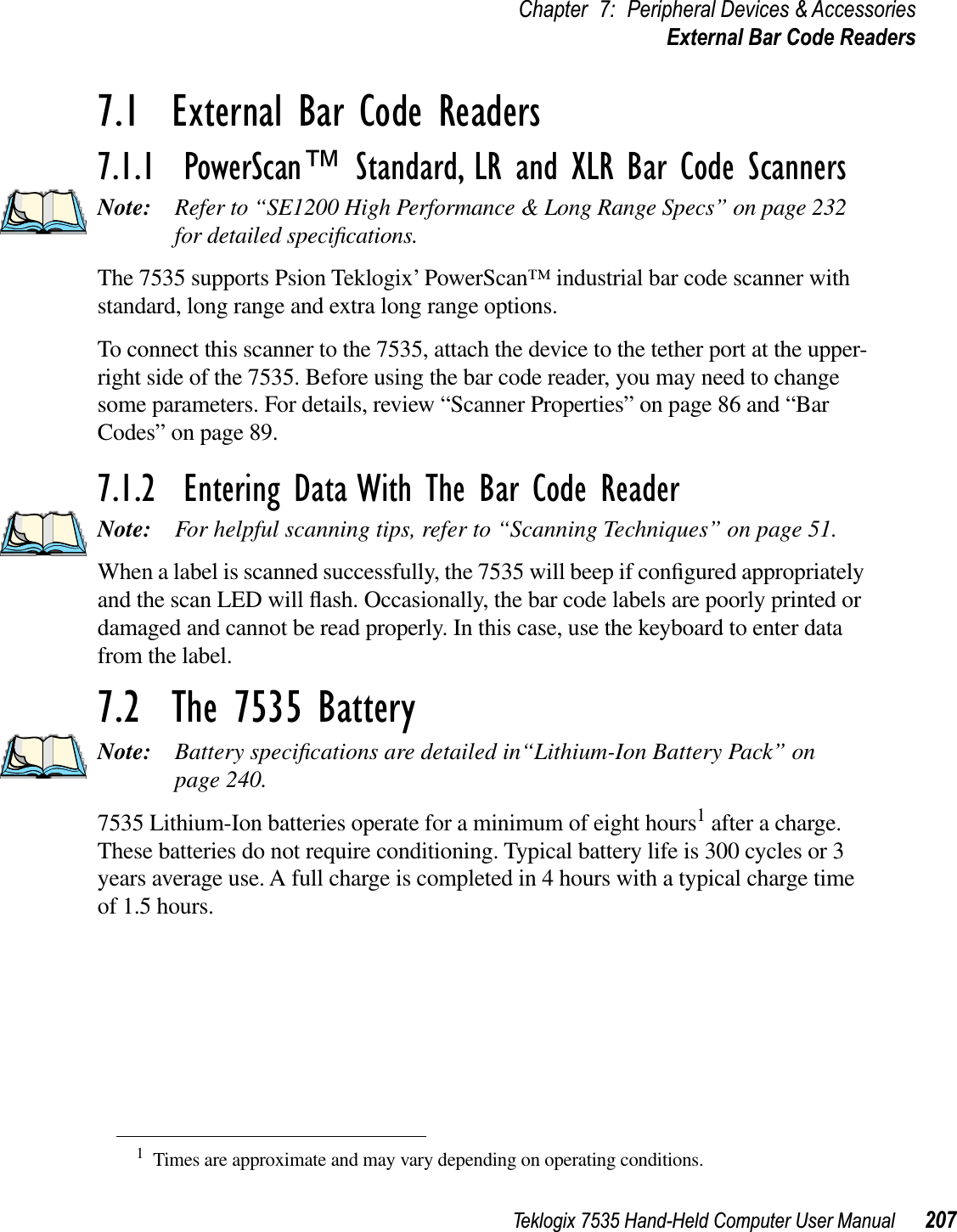 Teklogix 7535 Hand-Held Computer User Manual 207Chapter 7: Peripheral Devices &amp; AccessoriesExternal Bar Code Readers7.1  External Bar Code Readers7.1.1  PowerScan™ Standard, LR and XLR Bar Code ScannersNote: Refer to “SE1200 High Performance &amp; Long Range Specs” on page 232 for detailed speciﬁcations.The 7535 supports Psion Teklogix’ PowerScan™ industrial bar code scanner with standard, long range and extra long range options. To connect this scanner to the 7535, attach the device to the tether port at the upper-right side of the 7535. Before using the bar code reader, you may need to change some parameters. For details, review “Scanner Properties” on page 86 and “BarCodes” on page 89.7.1.2  Entering Data With The Bar Code ReaderNote: For helpful scanning tips, refer to “Scanning Techniques” on page 51.When a label is scanned successfully, the 7535 will beep if conﬁgured appropriately and the scan LED will ﬂash. Occasionally, the bar code labels are poorly printed or damaged and cannot be read properly. In this case, use the keyboard to enter data from the label. 7.2  The 7535 BatteryNote: Battery speciﬁcations are detailed in“Lithium-Ion Battery Pack” on page 240.7535 Lithium-Ion batteries operate for a minimum of eight hours1 after a charge. These batteries do not require conditioning. Typical battery life is 300 cycles or 3 years average use. A full charge is completed in 4 hours with a typical charge time of 1.5 hours.1Times are approximate and may vary depending on operating conditions.