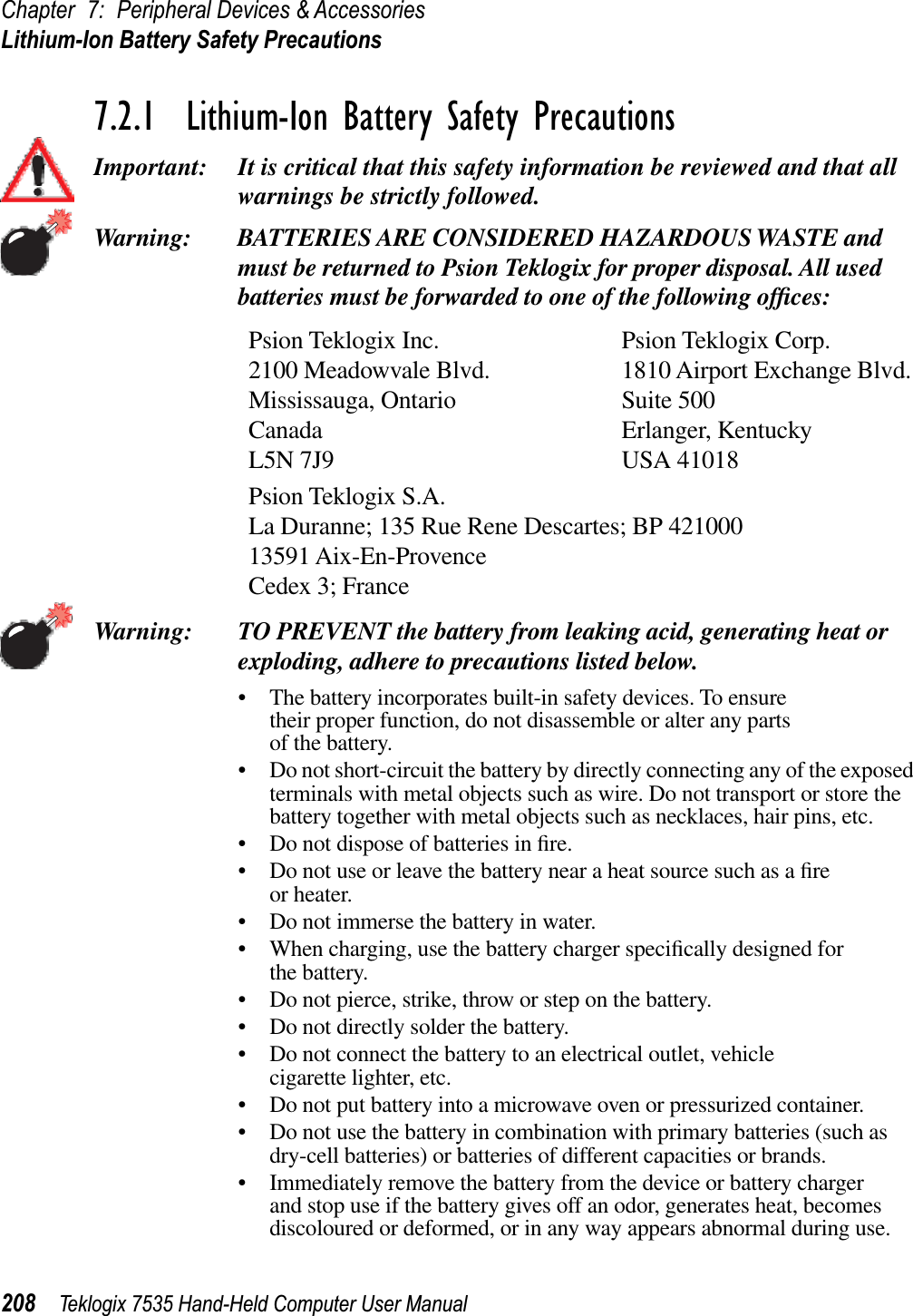 Chapter 7: Peripheral Devices &amp; AccessoriesLithium-Ion Battery Safety Precautions208 Teklogix 7535 Hand-Held Computer User Manual7.2.1  Lithium-Ion Battery Safety PrecautionsImportant: It is critical that this safety information be reviewed and that all warnings be strictly followed.Warning: BATTERIES ARE CONSIDERED HAZARDOUS WASTE and must be returned to Psion Teklogix for proper disposal. All used batteries must be forwarded to one of the following ofﬁces:Psion Teklogix Inc. Psion Teklogix Corp.2100 Meadowvale Blvd. 1810 Airport Exchange Blvd.Mississauga, Ontario Suite 500Canada Erlanger, KentuckyL5N 7J9 USA 41018Psion Teklogix S.A.La Duranne; 135 Rue Rene Descartes; BP 42100013591 Aix-En-ProvenceCedex 3; FranceWarning: TO PREVENT the battery from leaking acid, generating heat or exploding, adhere to precautions listed below.• The battery incorporates built-in safety devices. To ensure their proper function, do not disassemble or alter any parts of the battery.• Do not short-circuit the battery by directly connecting any of the exposed terminals with metal objects such as wire. Do not transport or store the battery together with metal objects such as necklaces, hair pins, etc.• Do not dispose of batteries in ﬁre.• Do not use or leave the battery near a heat source such as a ﬁreor heater.• Do not immerse the battery in water.• When charging, use the battery charger speciﬁcally designed for the battery.• Do not pierce, strike, throw or step on the battery.• Do not directly solder the battery.• Do not connect the battery to an electrical outlet, vehicle cigarette lighter, etc.• Do not put battery into a microwave oven or pressurized container.• Do not use the battery in combination with primary batteries (such as dry-cell batteries) or batteries of different capacities or brands.• Immediately remove the battery from the device or battery charger and stop use if the battery gives off an odor, generates heat, becomes discoloured or deformed, or in any way appears abnormal during use.