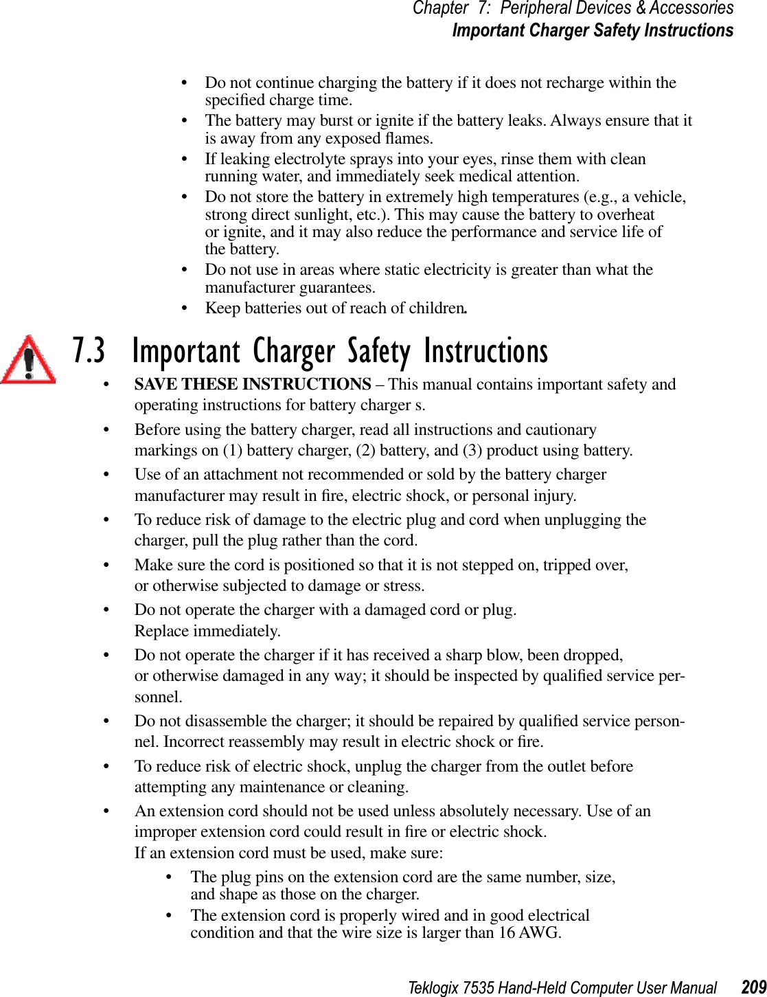 Teklogix 7535 Hand-Held Computer User Manual 209Chapter 7: Peripheral Devices &amp; AccessoriesImportant Charger Safety Instructions• Do not continue charging the battery if it does not recharge within the speciﬁed charge time.• The battery may burst or ignite if the battery leaks. Always ensure that it is away from any exposed ﬂames.• If leaking electrolyte sprays into your eyes, rinse them with clean running water, and immediately seek medical attention.• Do not store the battery in extremely high temperatures (e.g., a vehicle, strong direct sunlight, etc.). This may cause the battery to overheat or ignite, and it may also reduce the performance and service life of the battery.• Do not use in areas where static electricity is greater than what the manufacturer guarantees.• Keep batteries out of reach of children.7.3  Important Charger Safety Instructions•SAVE THESE INSTRUCTIONS – This manual contains important safety and operating instructions for battery charger s.• Before using the battery charger, read all instructions and cautionary markings on (1) battery charger, (2) battery, and (3) product using battery.• Use of an attachment not recommended or sold by the battery charger manufacturer may result in ﬁre, electric shock, or personal injury.• To reduce risk of damage to the electric plug and cord when unplugging the charger, pull the plug rather than the cord.• Make sure the cord is positioned so that it is not stepped on, tripped over, or otherwise subjected to damage or stress.• Do not operate the charger with a damaged cord or plug. Replace immediately.• Do not operate the charger if it has received a sharp blow, been dropped, or otherwise damaged in any way; it should be inspected by qualiﬁed service per-sonnel.• Do not disassemble the charger; it should be repaired by qualiﬁed service person-nel. Incorrect reassembly may result in electric shock or ﬁre.• To reduce risk of electric shock, unplug the charger from the outlet before attempting any maintenance or cleaning.• An extension cord should not be used unless absolutely necessary. Use of an improper extension cord could result in ﬁre or electric shock. If an extension cord must be used, make sure:• The plug pins on the extension cord are the same number, size, and shape as those on the charger.• The extension cord is properly wired and in good electrical condition and that the wire size is larger than 16 AWG.