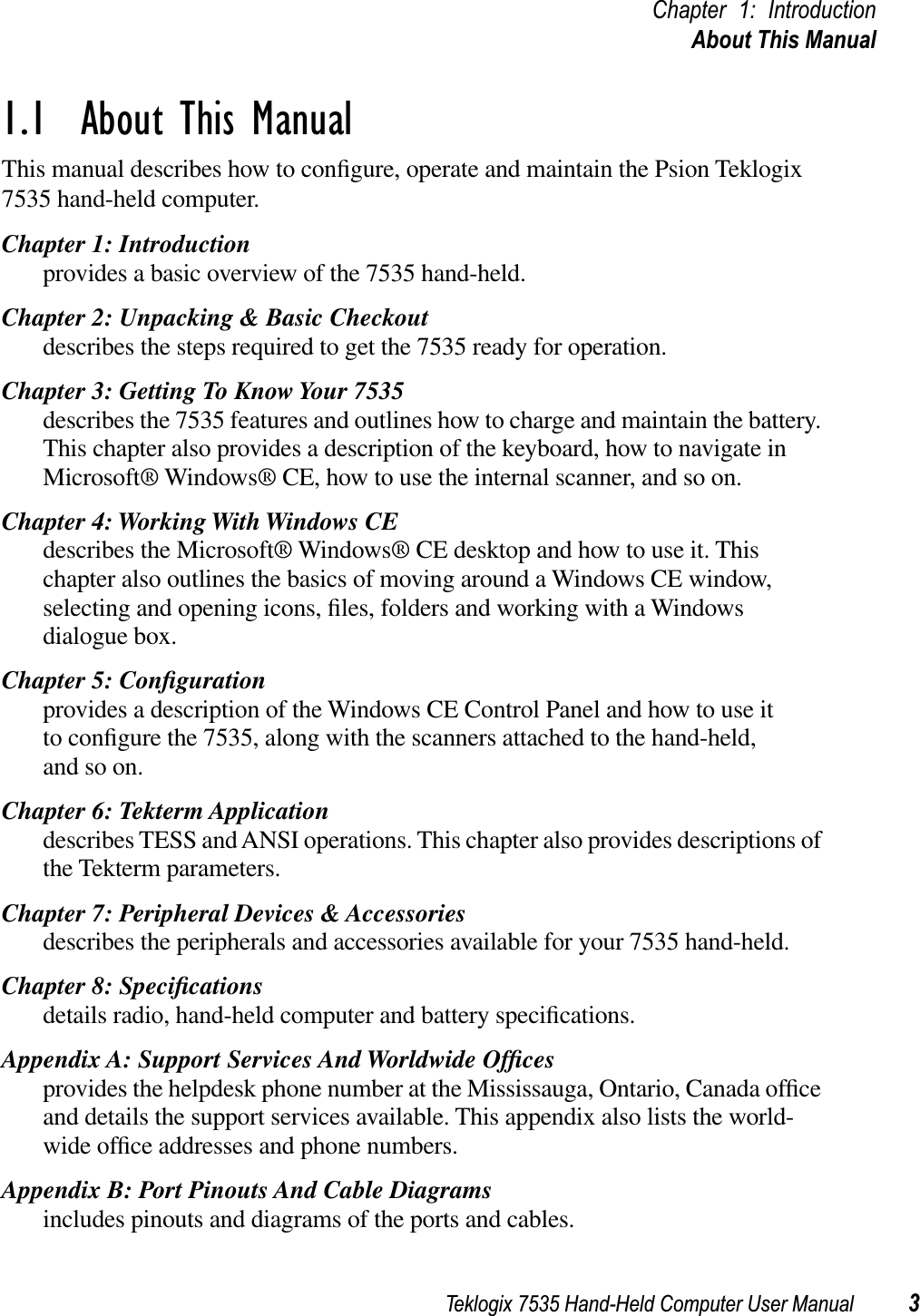 Teklogix 7535 Hand-Held Computer User Manual 3Chapter 1: IntroductionAbout This Manual1.1  About This ManualThis manual describes how to conﬁgure, operate and maintain the Psion Teklogix 7535 hand-held computer.Chapter 1: Introductionprovides a basic overview of the 7535 hand-held.Chapter 2: Unpacking &amp; Basic Checkoutdescribes the steps required to get the 7535 ready for operation. Chapter 3: Getting To Know Your 7535describes the 7535 features and outlines how to charge and maintain the battery. This chapter also provides a description of the keyboard, how to navigate in Microsoft® Windows® CE, how to use the internal scanner, and so on.Chapter 4: Working With Windows CEdescribes the Microsoft® Windows® CE desktop and how to use it. This chapter also outlines the basics of moving around a Windows CE window, selecting and opening icons, ﬁles, folders and working with a Windows dialogue box.Chapter 5: Conﬁgurationprovides a description of the Windows CE Control Panel and how to use itto conﬁgure the 7535, along with the scanners attached to the hand-held, and so on.Chapter 6: Tekterm Applicationdescribes TESS and ANSI operations. This chapter also provides descriptions of the Tekterm parameters.Chapter 7: Peripheral Devices &amp; Accessoriesdescribes the peripherals and accessories available for your 7535 hand-held.Chapter 8: Speciﬁcationsdetails radio, hand-held computer and battery speciﬁcations.Appendix A: Support Services And Worldwide Ofﬁcesprovides the helpdesk phone number at the Mississauga, Ontario, Canada ofﬁce and details the support services available. This appendix also lists the world-wide ofﬁce addresses and phone numbers.Appendix B: Port Pinouts And Cable Diagramsincludes pinouts and diagrams of the ports and cables.