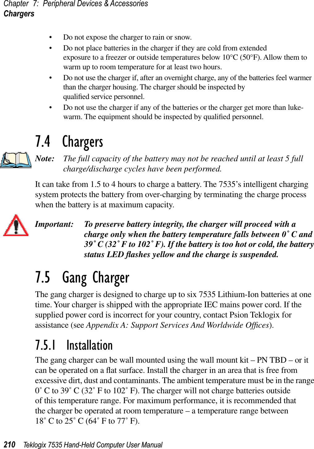 Chapter 7: Peripheral Devices &amp; AccessoriesChargers210 Teklogix 7535 Hand-Held Computer User Manual• Do not expose the charger to rain or snow.• Do not place batteries in the charger if they are cold from extended exposure to a freezer or outside temperatures below 10°C (50°F). Allow them to warm up to room temperature for at least two hours.• Do not use the charger if, after an overnight charge, any of the batteries feel warmer than the charger housing. The charger should be inspected by qualiﬁed service personnel.• Do not use the charger if any of the batteries or the charger get more than luke-warm. The equipment should be inspected by qualiﬁed personnel.7.4  ChargersNote: The full capacity of the battery may not be reached until at least 5 full charge/discharge cycles have been performed.It can take from 1.5 to 4 hours to charge a battery. The 7535’s intelligent charging system protects the battery from over-charging by terminating the charge process when the battery is at maximum capacity.Important: To preserve battery integrity, the charger will proceed with a charge only when the battery temperature falls between 0˚ C and 39˚ C (32˚ F to 102˚ F). If the battery is too hot or cold, the battery status LED ﬂashes yellow and the charge is suspended.7.5  Gang ChargerThe gang charger is designed to charge up to six 7535 Lithium-Ion batteries at one time. Your charger is shipped with the appropriate IEC mains power cord. If the supplied power cord is incorrect for your country, contact Psion Teklogix for assistance (see Appendix A: Support Services And Worldwide Ofﬁces).7.5.1  InstallationThe gang charger can be wall mounted using the wall mount kit – PN TBD – or it can be operated on a ﬂat surface. Install the charger in an area that is free from excessive dirt, dust and contaminants. The ambient temperature must be in the range 0˚ C to 39˚ C (32˚ F to 102˚ F). The charger will not charge batteries outside of this temperature range. For maximum performance, it is recommended that the charger be operated at room temperature – a temperature range between18˚ C to 25˚ C (64˚ F to 77˚ F).