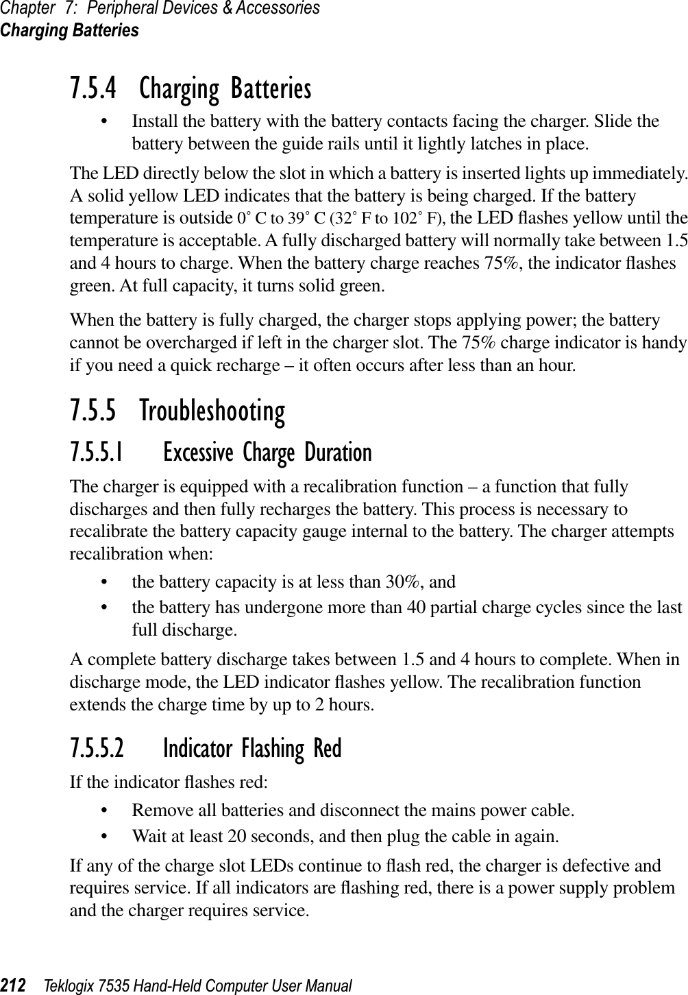 Chapter 7: Peripheral Devices &amp; AccessoriesCharging Batteries212 Teklogix 7535 Hand-Held Computer User Manual7.5.4  Charging Batteries• Install the battery with the battery contacts facing the charger. Slide the battery between the guide rails until it lightly latches in place. The LED directly below the slot in which a battery is inserted lights up immediately. A solid yellow LED indicates that the battery is being charged. If the battery temperature is outside 0˚ C to 39˚ C (32˚ F to 102˚ F), the LED ﬂashes yellow until the temperature is acceptable. A fully discharged battery will normally take between 1.5 and 4 hours to charge. When the battery charge reaches 75%, the indicator ﬂashesgreen. At full capacity, it turns solid green.When the battery is fully charged, the charger stops applying power; the battery cannot be overcharged if left in the charger slot. The 75% charge indicator is handy if you need a quick recharge – it often occurs after less than an hour.7.5.5  Troubleshooting7.5.5.1 Excessive Charge DurationThe charger is equipped with a recalibration function – a function that fully discharges and then fully recharges the battery. This process is necessary to recalibrate the battery capacity gauge internal to the battery. The charger attempts recalibration when: • the battery capacity is at less than 30%, and • the battery has undergone more than 40 partial charge cycles since the last full discharge.A complete battery discharge takes between 1.5 and 4 hours to complete. When in discharge mode, the LED indicator ﬂashes yellow. The recalibration function extends the charge time by up to 2 hours. 7.5.5.2 Indicator Flashing RedIf the indicator ﬂashes red:• Remove all batteries and disconnect the mains power cable. • Wait at least 20 seconds, and then plug the cable in again.If any of the charge slot LEDs continue to ﬂash red, the charger is defective and requires service. If all indicators are ﬂashing red, there is a power supply problem and the charger requires service. 