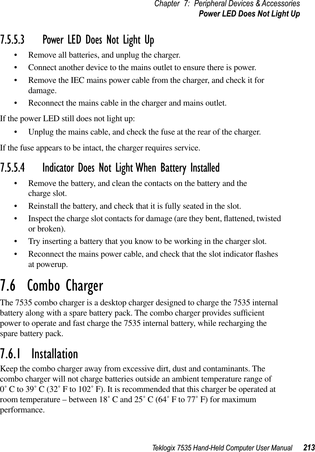 Teklogix 7535 Hand-Held Computer User Manual 213Chapter 7: Peripheral Devices &amp; AccessoriesPower LED Does Not Light Up7.5.5.3 Power LED Does Not Light Up• Remove all batteries, and unplug the charger. • Connect another device to the mains outlet to ensure there is power. • Remove the IEC mains power cable from the charger, and check it for damage.• Reconnect the mains cable in the charger and mains outlet. If the power LED still does not light up:• Unplug the mains cable, and check the fuse at the rear of the charger. If the fuse appears to be intact, the charger requires service.7.5.5.4 Indicator Does Not Light When Battery Installed• Remove the battery, and clean the contacts on the battery and the charge slot. • Reinstall the battery, and check that it is fully seated in the slot.• Inspect the charge slot contacts for damage (are they bent, ﬂattened, twisted or broken).• Try inserting a battery that you know to be working in the charger slot. • Reconnect the mains power cable, and check that the slot indicator ﬂashesat powerup.7.6  Combo ChargerThe 7535 combo charger is a desktop charger designed to charge the 7535 internal battery along with a spare battery pack. The combo charger provides sufﬁcientpower to operate and fast charge the 7535 internal battery, while recharging the spare battery pack.7.6.1  InstallationKeep the combo charger away from excessive dirt, dust and contaminants. The combo charger will not charge batteries outside an ambient temperature range of 0˚ C to 39˚ C (32˚ F to 102˚ F). It is recommended that this charger be operated at room temperature – between 18˚ C and 25˚ C (64˚ F to 77˚ F) for maximum performance.