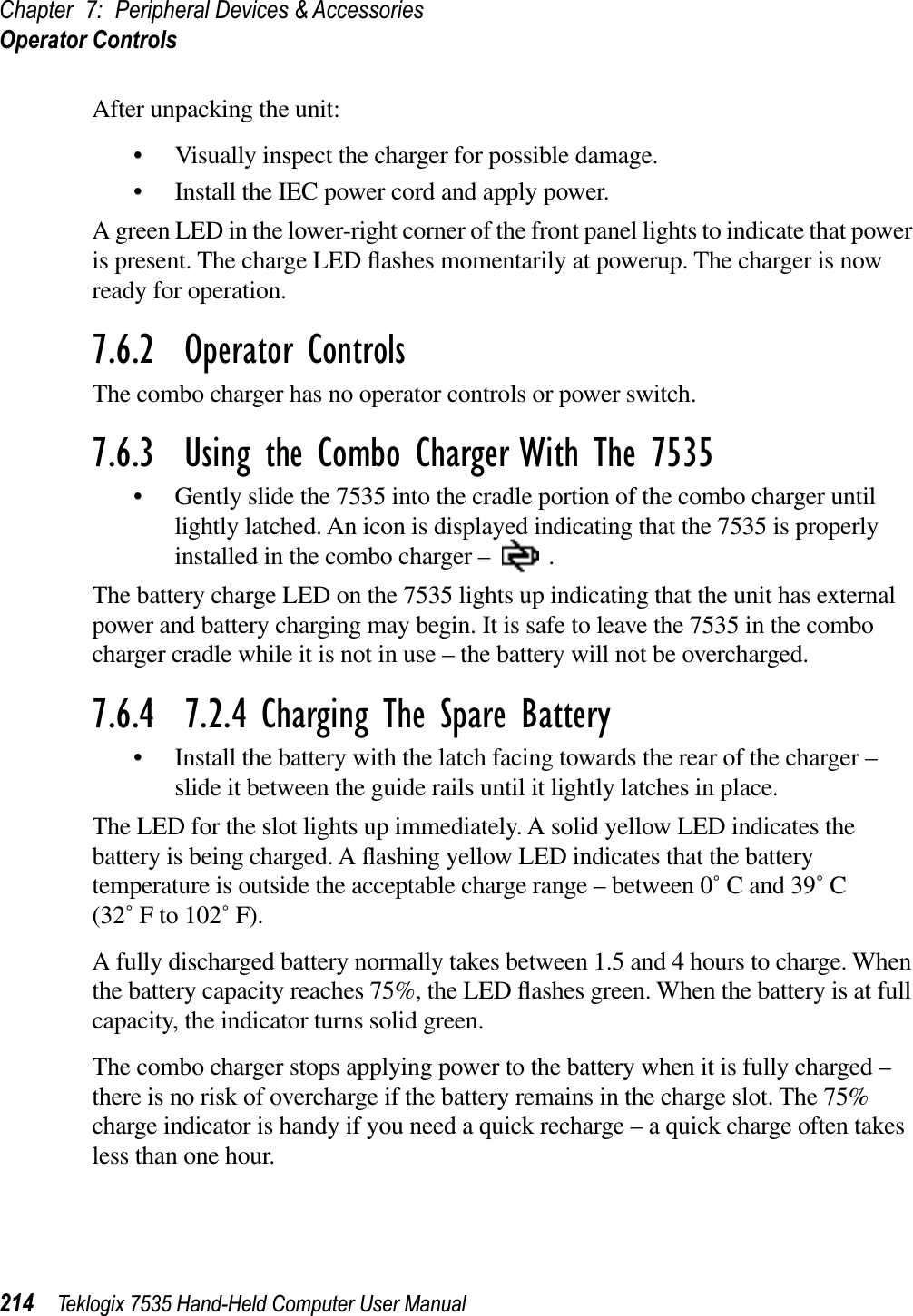 Chapter 7: Peripheral Devices &amp; AccessoriesOperator Controls214 Teklogix 7535 Hand-Held Computer User ManualAfter unpacking the unit:• Visually inspect the charger for possible damage. • Install the IEC power cord and apply power. A green LED in the lower-right corner of the front panel lights to indicate that power is present. The charge LED ﬂashes momentarily at powerup. The charger is now ready for operation.7.6.2  Operator ControlsThe combo charger has no operator controls or power switch.7.6.3  Using the Combo Charger With The 7535• Gently slide the 7535 into the cradle portion of the combo charger until lightly latched. An icon is displayed indicating that the 7535 is properly installed in the combo charger –  .The battery charge LED on the 7535 lights up indicating that the unit has external power and battery charging may begin. It is safe to leave the 7535 in the combo charger cradle while it is not in use – the battery will not be overcharged.7.6.4  7.2.4 Charging The Spare Battery• Install the battery with the latch facing towards the rear of the charger –slide it between the guide rails until it lightly latches in place. The LED for the slot lights up immediately. A solid yellow LED indicates the battery is being charged. A ﬂashing yellow LED indicates that the battery temperature is outside the acceptable charge range – between 0˚ C and 39˚ C (32˚ F to 102˚ F). A fully discharged battery normally takes between 1.5 and 4 hours to charge. When the battery capacity reaches 75%, the LED ﬂashes green. When the battery is at full capacity, the indicator turns solid green.   The combo charger stops applying power to the battery when it is fully charged –there is no risk of overcharge if the battery remains in the charge slot. The 75% charge indicator is handy if you need a quick recharge – a quick charge often takes less than one hour.