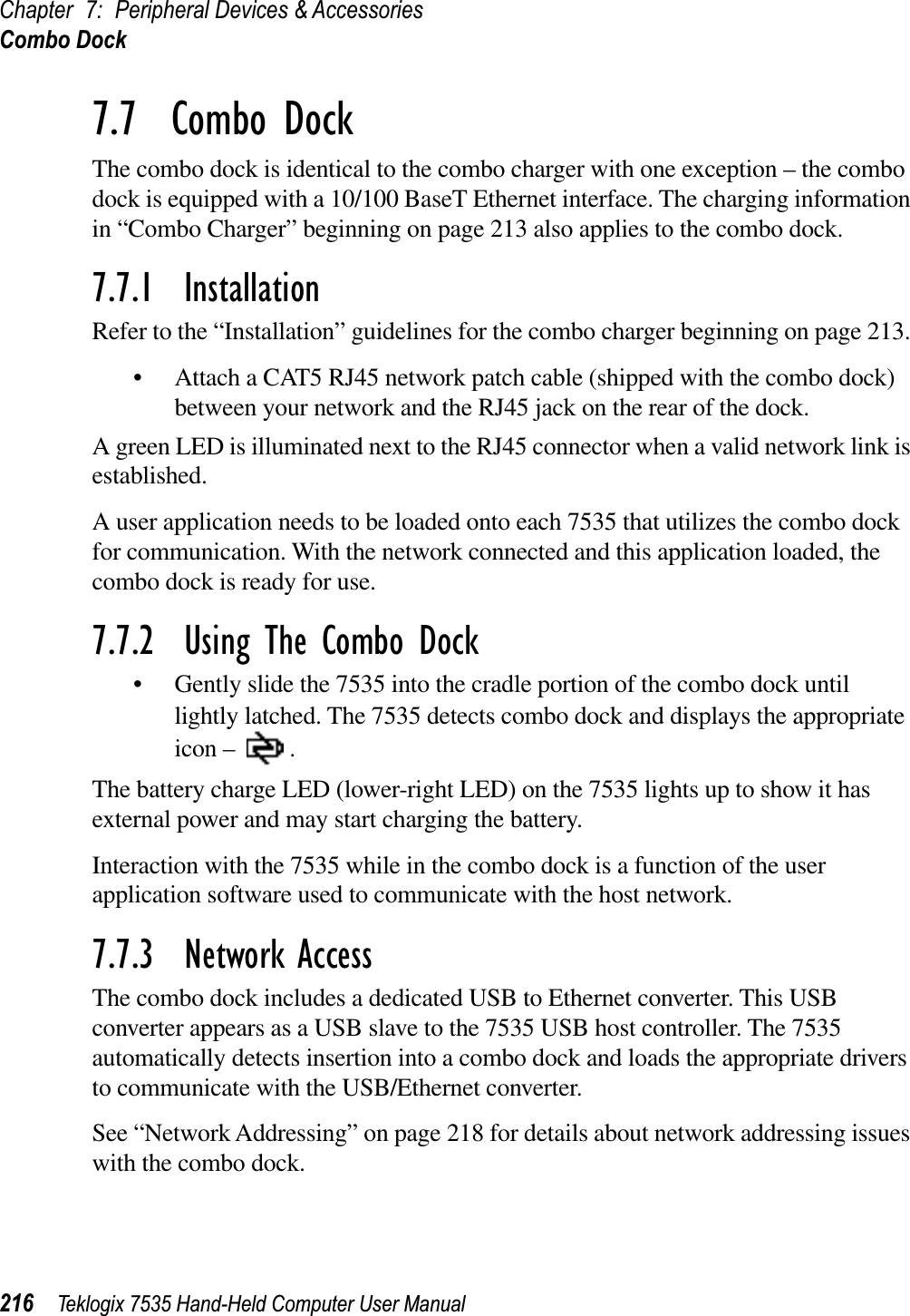 Chapter 7: Peripheral Devices &amp; AccessoriesCombo Dock216 Teklogix 7535 Hand-Held Computer User Manual7.7  Combo DockThe combo dock is identical to the combo charger with one exception – the combo dock is equipped with a 10/100 BaseT Ethernet interface. The charging information in “Combo Charger” beginning on page 213 also applies to the combo dock.7.7.1  InstallationRefer to the “Installation” guidelines for the combo charger beginning on page 213. • Attach a CAT5 RJ45 network patch cable (shipped with the combo dock) between your network and the RJ45 jack on the rear of the dock.A green LED is illuminated next to the RJ45 connector when a valid network link is established.A user application needs to be loaded onto each 7535 that utilizes the combo dock for communication. With the network connected and this application loaded, the combo dock is ready for use.7.7.2  Using The Combo Dock• Gently slide the 7535 into the cradle portion of the combo dock until lightly latched. The 7535 detects combo dock and displays the appropriate icon – .The battery charge LED (lower-right LED) on the 7535 lights up to show it has external power and may start charging the battery.Interaction with the 7535 while in the combo dock is a function of the user application software used to communicate with the host network.7.7.3  Network AccessThe combo dock includes a dedicated USB to Ethernet converter. This USB converter appears as a USB slave to the 7535 USB host controller. The 7535 automatically detects insertion into a combo dock and loads the appropriate drivers to communicate with the USB/Ethernet converter.See “Network Addressing” on page 218 for details about network addressing issues with the combo dock.