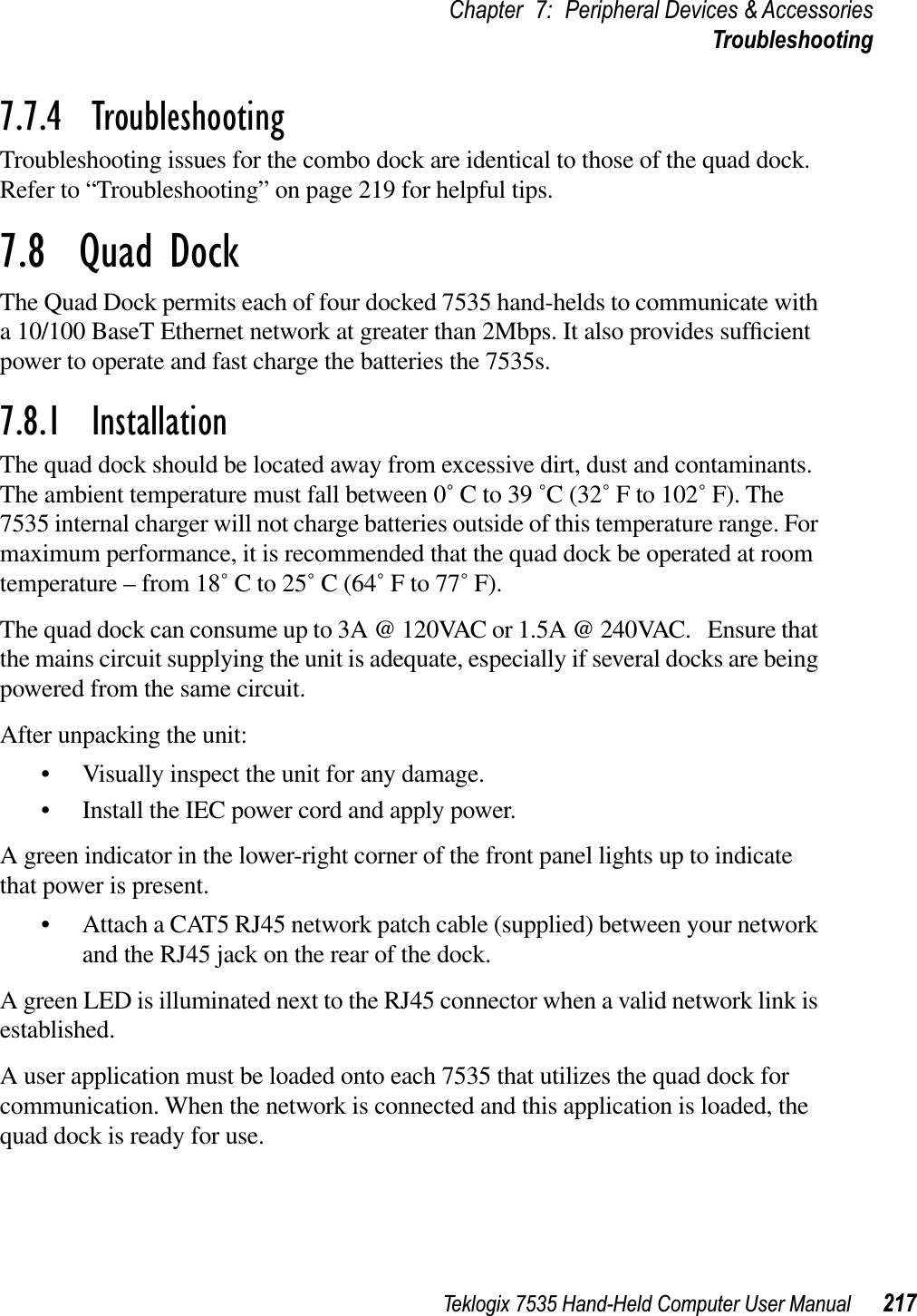 Teklogix 7535 Hand-Held Computer User Manual 217Chapter 7: Peripheral Devices &amp; AccessoriesTroubleshooting7.7.4  TroubleshootingTroubleshooting issues for the combo dock are identical to those of the quad dock. Refer to “Troubleshooting” on page 219 for helpful tips.7.8  Quad DockThe Quad Dock permits each of four docked 7535 hand-helds to communicate with a 10/100 BaseT Ethernet network at greater than 2Mbps. It also provides sufﬁcientpower to operate and fast charge the batteries the 7535s. 7.8.1  InstallationThe quad dock should be located away from excessive dirt, dust and contaminants. The ambient temperature must fall between 0˚ C to 39 ˚C (32˚ F to 102˚ F). The 7535 internal charger will not charge batteries outside of this temperature range. For maximum performance, it is recommended that the quad dock be operated at room temperature – from 18˚ C to 25˚ C (64˚ F to 77˚ F).The quad dock can consume up to 3A @ 120VAC or 1.5A @ 240VAC.   Ensure that the mains circuit supplying the unit is adequate, especially if several docks are being powered from the same circuit. After unpacking the unit:• Visually inspect the unit for any damage. • Install the IEC power cord and apply power. A green indicator in the lower-right corner of the front panel lights up to indicate that power is present. • Attach a CAT5 RJ45 network patch cable (supplied) between your network and the RJ45 jack on the rear of the dock. A green LED is illuminated next to the RJ45 connector when a valid network link is established.A user application must be loaded onto each 7535 that utilizes the quad dock for communication. When the network is connected and this application is loaded, the quad dock is ready for use.