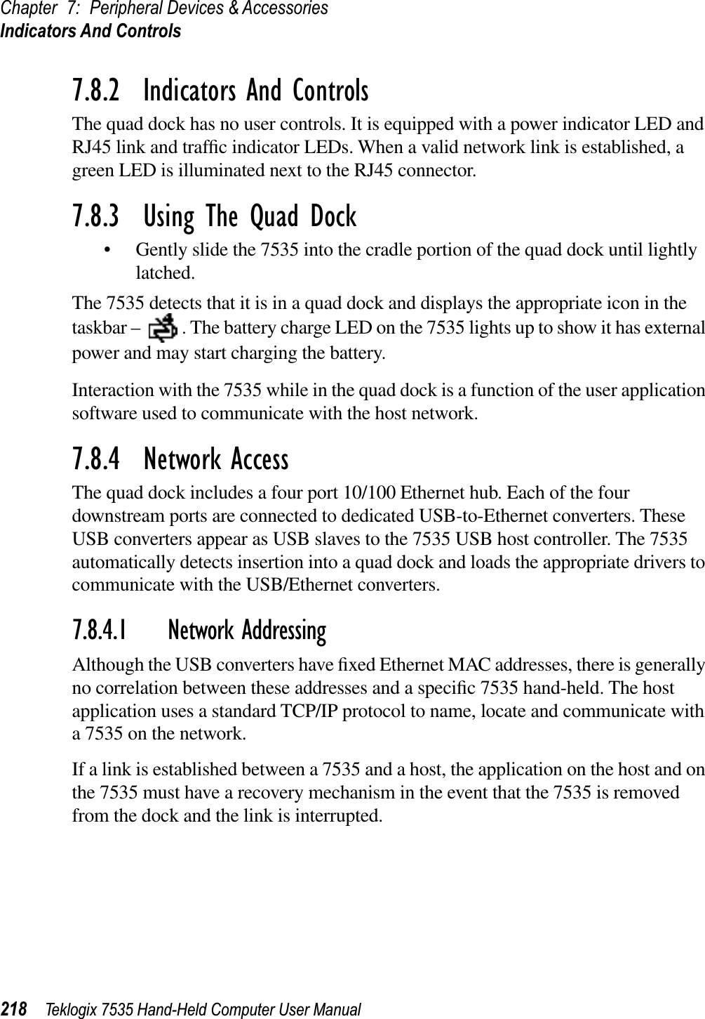 Chapter 7: Peripheral Devices &amp; AccessoriesIndicators And Controls218 Teklogix 7535 Hand-Held Computer User Manual7.8.2  Indicators And ControlsThe quad dock has no user controls. It is equipped with a power indicator LED and RJ45 link and trafﬁc indicator LEDs. When a valid network link is established, a green LED is illuminated next to the RJ45 connector.7.8.3  Using The Quad Dock• Gently slide the 7535 into the cradle portion of the quad dock until lightly latched.The 7535 detects that it is in a quad dock and displays the appropriate icon in the taskbar –  . The battery charge LED on the 7535 lights up to show it has external power and may start charging the battery.Interaction with the 7535 while in the quad dock is a function of the user application software used to communicate with the host network.7.8.4  Network AccessThe quad dock includes a four port 10/100 Ethernet hub. Each of the four downstream ports are connected to dedicated USB-to-Ethernet converters. These USB converters appear as USB slaves to the 7535 USB host controller. The 7535 automatically detects insertion into a quad dock and loads the appropriate drivers to communicate with the USB/Ethernet converters.7.8.4.1 Network AddressingAlthough the USB converters have ﬁxed Ethernet MAC addresses, there is generally no correlation between these addresses and a speciﬁc 7535 hand-held. The host application uses a standard TCP/IP protocol to name, locate and communicate with a 7535 on the network. If a link is established between a 7535 and a host, the application on the host and on the 7535 must have a recovery mechanism in the event that the 7535 is removed from the dock and the link is interrupted.