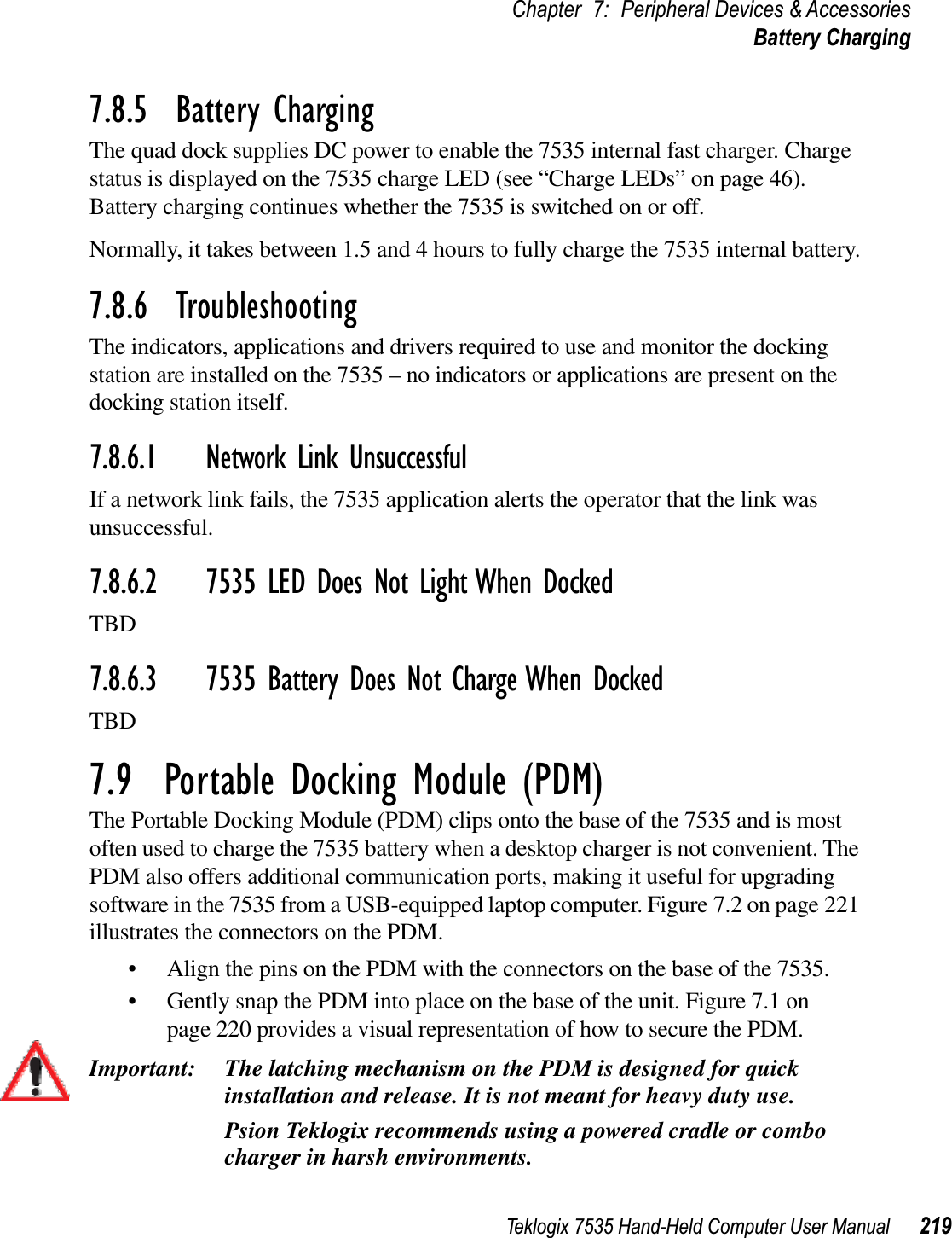 Teklogix 7535 Hand-Held Computer User Manual 219Chapter 7: Peripheral Devices &amp; AccessoriesBattery Charging7.8.5  Battery ChargingThe quad dock supplies DC power to enable the 7535 internal fast charger. Charge status is displayed on the 7535 charge LED (see “Charge LEDs” on page 46). Battery charging continues whether the 7535 is switched on or off.Normally, it takes between 1.5 and 4 hours to fully charge the 7535 internal battery.7.8.6  TroubleshootingThe indicators, applications and drivers required to use and monitor the docking station are installed on the 7535 – no indicators or applications are present on the docking station itself.7.8.6.1 Network Link UnsuccessfulIf a network link fails, the 7535 application alerts the operator that the link was unsuccessful.7.8.6.2 7535 LED Does Not Light When DockedTBD7.8.6.3 7535 Battery Does Not Charge When DockedTBD7.9  Portable Docking Module (PDM)The Portable Docking Module (PDM) clips onto the base of the 7535 and is most often used to charge the 7535 battery when a desktop charger is not convenient. The PDM also offers additional communication ports, making it useful for upgrading software in the 7535 from a USB-equipped laptop computer. Figure 7.2 on page 221 illustrates the connectors on the PDM.• Align the pins on the PDM with the connectors on the base of the 7535.• Gently snap the PDM into place on the base of the unit. Figure 7.1 on page 220 provides a visual representation of how to secure the PDM.Important: The latching mechanism on the PDM is designed for quick installation and release. It is not meant for heavy duty use.Psion Teklogix recommends using a powered cradle or combo charger in harsh environments.