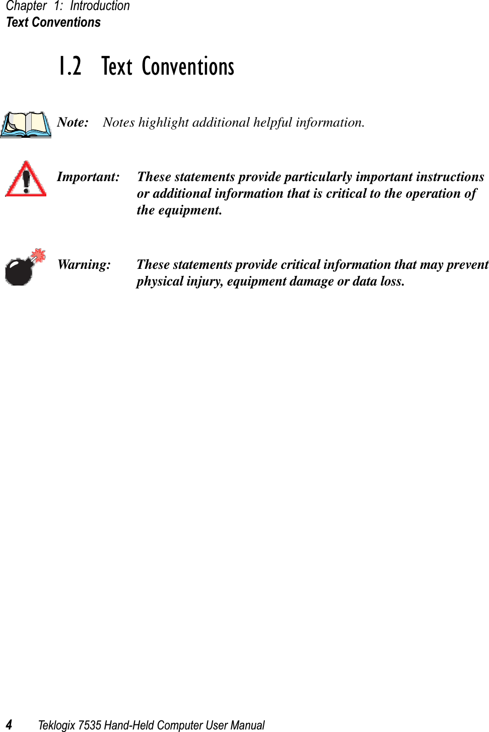 Chapter 1: IntroductionText Conventions4Teklogix 7535 Hand-Held Computer User Manual1.2  Text ConventionsNote: Notes highlight additional helpful information.Important: These statements provide particularly important instructions or additional information that is critical to the operation of the equipment.Warning: These statements provide critical information that may prevent physical injury, equipment damage or data loss.