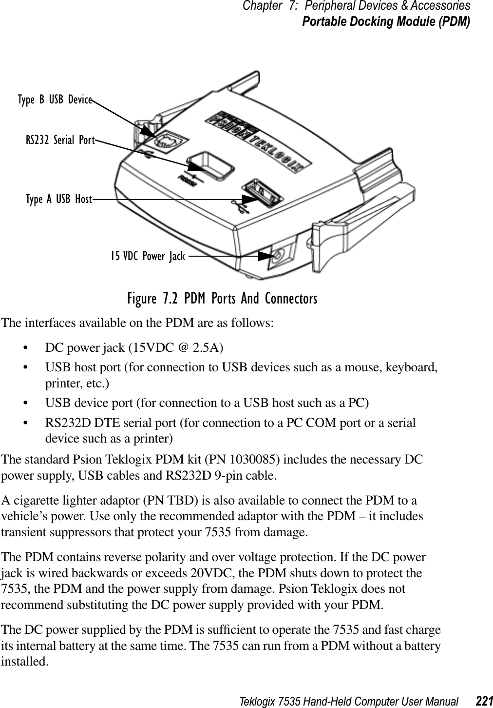 Teklogix 7535 Hand-Held Computer User Manual 221Chapter 7: Peripheral Devices &amp; AccessoriesPortable Docking Module (PDM)Figure 7.2 PDM Ports And ConnectorsThe interfaces available on the PDM are as follows:• DC power jack (15VDC @ 2.5A)• USB host port (for connection to USB devices such as a mouse, keyboard, printer, etc.)• USB device port (for connection to a USB host such as a PC)• RS232D DTE serial port (for connection to a PC COM port or a serial device such as a printer)The standard Psion Teklogix PDM kit (PN 1030085) includes the necessary DC power supply, USB cables and RS232D 9-pin cable. A cigarette lighter adaptor (PN TBD) is also available to connect the PDM to a vehicle’s power. Use only the recommended adaptor with the PDM – it includes transient suppressors that protect your 7535 from damage.The PDM contains reverse polarity and over voltage protection. If the DC power jack is wired backwards or exceeds 20VDC, the PDM shuts down to protect the 7535, the PDM and the power supply from damage. Psion Teklogix does not recommend substituting the DC power supply provided with your PDM.The DC power supplied by the PDM is sufﬁcient to operate the 7535 and fast charge its internal battery at the same time. The 7535 can run from a PDM without a battery installed.Type B USB DeviceRS232 Serial PortType A USB Host15 VDC Power Jack