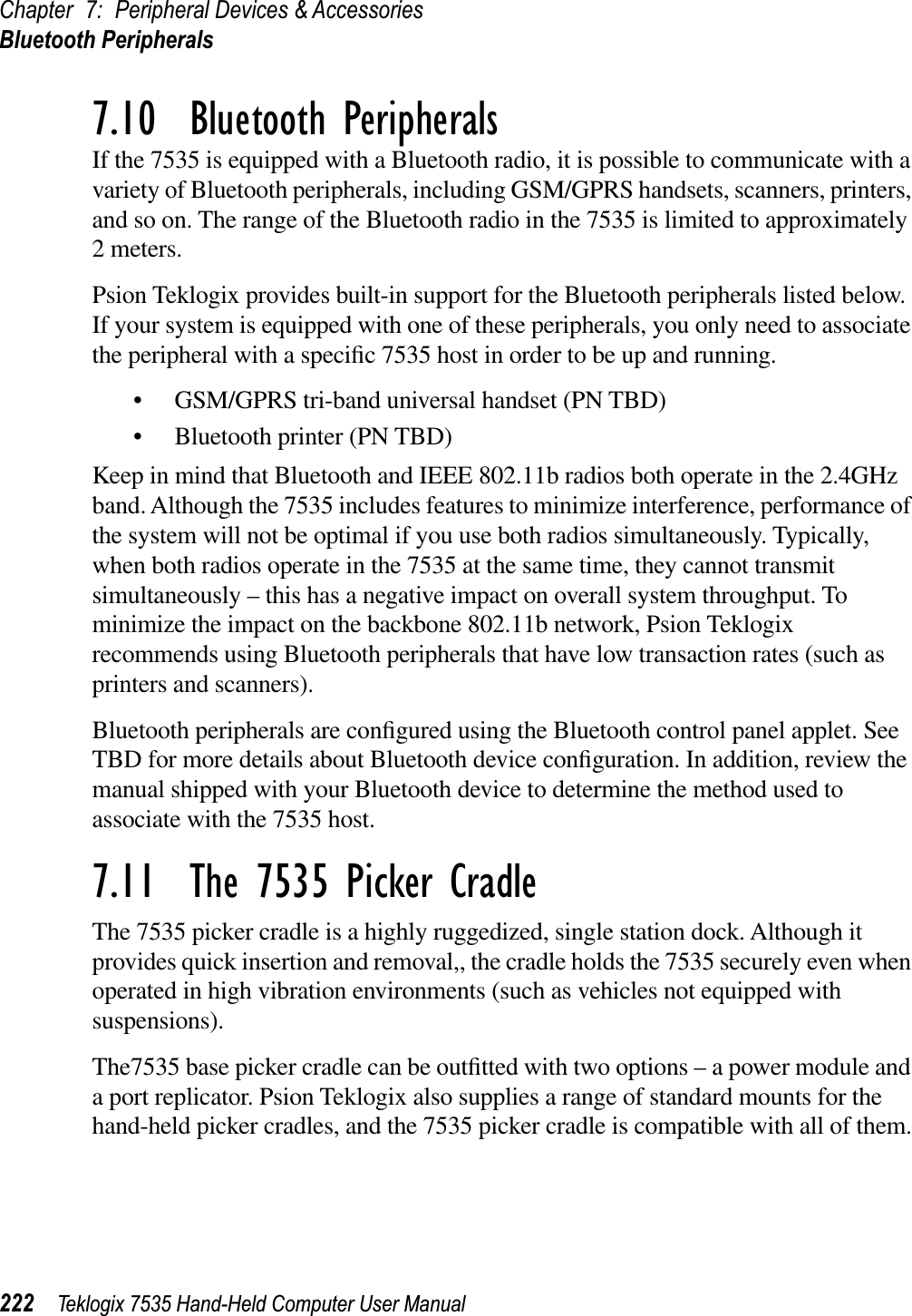 Chapter 7: Peripheral Devices &amp; AccessoriesBluetooth Peripherals222 Teklogix 7535 Hand-Held Computer User Manual7.10  Bluetooth PeripheralsIf the 7535 is equipped with a Bluetooth radio, it is possible to communicate with a variety of Bluetooth peripherals, including GSM/GPRS handsets, scanners, printers, and so on. The range of the Bluetooth radio in the 7535 is limited to approximately 2 meters.Psion Teklogix provides built-in support for the Bluetooth peripherals listed below. If your system is equipped with one of these peripherals, you only need to associate the peripheral with a speciﬁc 7535 host in order to be up and running.• GSM/GPRS tri-band universal handset (PN TBD)• Bluetooth printer (PN TBD) Keep in mind that Bluetooth and IEEE 802.11b radios both operate in the 2.4GHz band. Although the 7535 includes features to minimize interference, performance of the system will not be optimal if you use both radios simultaneously. Typically, when both radios operate in the 7535 at the same time, they cannot transmit simultaneously – this has a negative impact on overall system throughput. To minimize the impact on the backbone 802.11b network, Psion Teklogix recommends using Bluetooth peripherals that have low transaction rates (such as printers and scanners).Bluetooth peripherals are conﬁgured using the Bluetooth control panel applet. See TBD for more details about Bluetooth device conﬁguration. In addition, review the manual shipped with your Bluetooth device to determine the method used to associate with the 7535 host.7.11  The 7535 Picker CradleThe 7535 picker cradle is a highly ruggedized, single station dock. Although it provides quick insertion and removal,, the cradle holds the 7535 securely even when operated in high vibration environments (such as vehicles not equipped with suspensions).The7535 base picker cradle can be outﬁtted with two options – a power module and a port replicator. Psion Teklogix also supplies a range of standard mounts for the hand-held picker cradles, and the 7535 picker cradle is compatible with all of them.