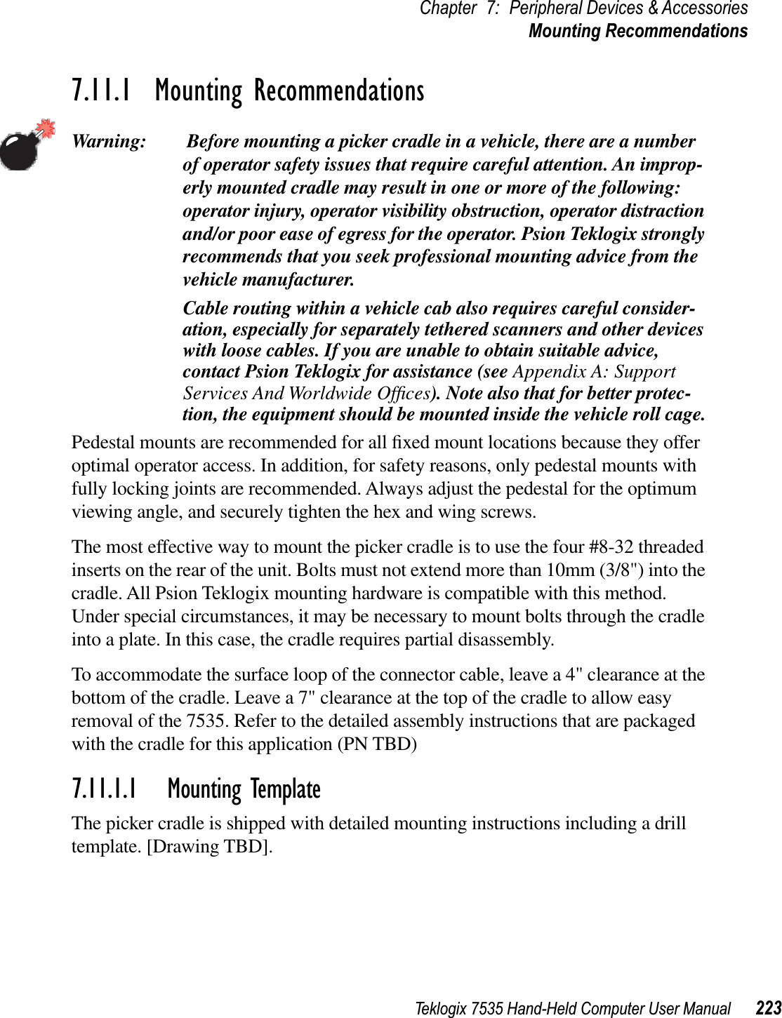 Teklogix 7535 Hand-Held Computer User Manual 223Chapter 7: Peripheral Devices &amp; AccessoriesMounting Recommendations7.11.1  Mounting RecommendationsWarning:  Before mounting a picker cradle in a vehicle, there are a number of operator safety issues that require careful attention. An improp-erly mounted cradle may result in one or more of the following: operator injury, operator visibility obstruction, operator distraction and/or poor ease of egress for the operator. Psion Teklogix strongly recommends that you seek professional mounting advice from the vehicle manufacturer. Cable routing within a vehicle cab also requires careful consider-ation, especially for separately tethered scanners and other devices with loose cables. If you are unable to obtain suitable advice, contact Psion Teklogix for assistance (see Appendix A: Support Services And Worldwide Ofﬁces). Note also that for better protec-tion, the equipment should be mounted inside the vehicle roll cage.Pedestal mounts are recommended for all ﬁxed mount locations because they offer optimal operator access. In addition, for safety reasons, only pedestal mounts with fully locking joints are recommended. Always adjust the pedestal for the optimum viewing angle, and securely tighten the hex and wing screws.The most effective way to mount the picker cradle is to use the four #8-32 threaded inserts on the rear of the unit. Bolts must not extend more than 10mm (3/8&quot;) into the cradle. All Psion Teklogix mounting hardware is compatible with this method. Under special circumstances, it may be necessary to mount bolts through the cradle into a plate. In this case, the cradle requires partial disassembly. To accommodate the surface loop of the connector cable, leave a 4&quot; clearance at the bottom of the cradle. Leave a 7&quot; clearance at the top of the cradle to allow easy removal of the 7535. Refer to the detailed assembly instructions that are packaged with the cradle for this application (PN TBD)7.11.1.1 Mounting TemplateThe picker cradle is shipped with detailed mounting instructions including a drill template. [Drawing TBD].