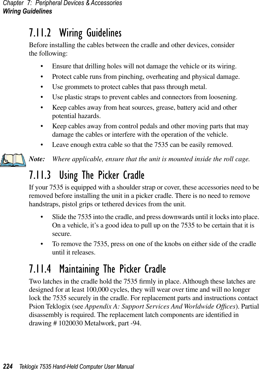 Chapter 7: Peripheral Devices &amp; AccessoriesWiring Guidelines224 Teklogix 7535 Hand-Held Computer User Manual7.11.2  Wiring GuidelinesBefore installing the cables between the cradle and other devices, considerthe following:• Ensure that drilling holes will not damage the vehicle or its wiring.• Protect cable runs from pinching, overheating and physical damage.• Use grommets to protect cables that pass through metal.• Use plastic straps to prevent cables and connectors from loosening.• Keep cables away from heat sources, grease, battery acid and other potential hazards.• Keep cables away from control pedals and other moving parts that may damage the cables or interfere with the operation of the vehicle.• Leave enough extra cable so that the 7535 can be easily removed.Note: Where applicable, ensure that the unit is mounted inside the roll cage.7.11.3  Using The Picker CradleIf your 7535 is equipped with a shoulder strap or cover, these accessories need to be removed before installing the unit in a picker cradle. There is no need to remove handstraps, pistol grips or tethered devices from the unit.• Slide the 7535 into the cradle, and press downwards until it locks into place. On a vehicle, it’s a good idea to pull up on the 7535 to be certain that it is secure.• To remove the 7535, press on one of the knobs on either side of the cradle until it releases.7.11.4  Maintaining The Picker CradleTwo latches in the cradle hold the 7535 ﬁrmly in place. Although these latches are designed for at least 100,000 cycles, they will wear over time and will no longer lock the 7535 securely in the cradle. For replacement parts and instructions contact Psion Teklogix (see Appendix A: Support Services And Worldwide Ofﬁces). Partial disassembly is required. The replacement latch components are identiﬁed in drawing # 1020030 Metalwork, part -94.