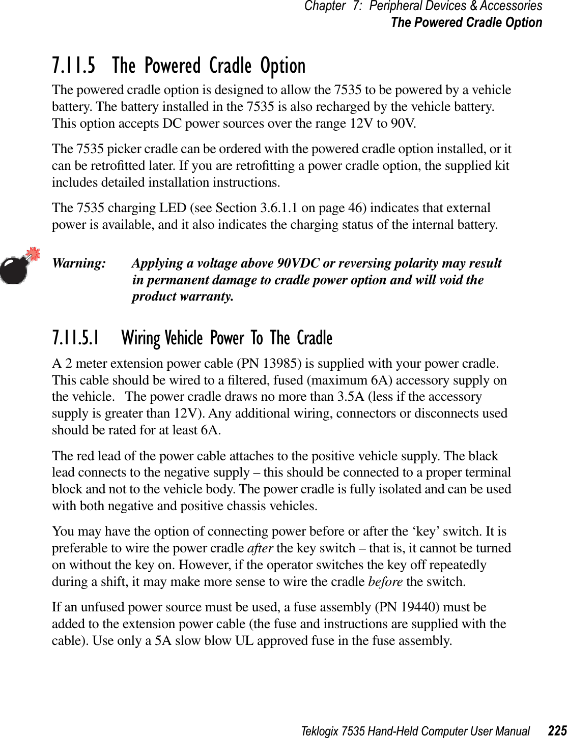 Teklogix 7535 Hand-Held Computer User Manual 225Chapter 7: Peripheral Devices &amp; AccessoriesThe Powered Cradle Option7.11.5  The Powered Cradle OptionThe powered cradle option is designed to allow the 7535 to be powered by a vehicle battery. The battery installed in the 7535 is also recharged by the vehicle battery. This option accepts DC power sources over the range 12V to 90V. The 7535 picker cradle can be ordered with the powered cradle option installed, or it can be retroﬁtted later. If you are retroﬁtting a power cradle option, the supplied kit includes detailed installation instructions. The 7535 charging LED (see Section 3.6.1.1 on page 46) indicates that external power is available, and it also indicates the charging status of the internal battery.Warning: Applying a voltage above 90VDC or reversing polarity may result in permanent damage to cradle power option and will void the product warranty.7.11.5.1 Wiring Vehicle Power To The CradleA 2 meter extension power cable (PN 13985) is supplied with your power cradle.   This cable should be wired to a ﬁltered, fused (maximum 6A) accessory supply on the vehicle.   The power cradle draws no more than 3.5A (less if the accessory supply is greater than 12V). Any additional wiring, connectors or disconnects used should be rated for at least 6A. The red lead of the power cable attaches to the positive vehicle supply. The black lead connects to the negative supply – this should be connected to a proper terminal block and not to the vehicle body. The power cradle is fully isolated and can be used with both negative and positive chassis vehicles.You may have the option of connecting power before or after the ‘key’ switch. It is preferable to wire the power cradle after the key switch – that is, it cannot be turned on without the key on. However, if the operator switches the key off repeatedly during a shift, it may make more sense to wire the cradle before the switch.If an unfused power source must be used, a fuse assembly (PN 19440) must be added to the extension power cable (the fuse and instructions are supplied with the cable). Use only a 5A slow blow UL approved fuse in the fuse assembly.