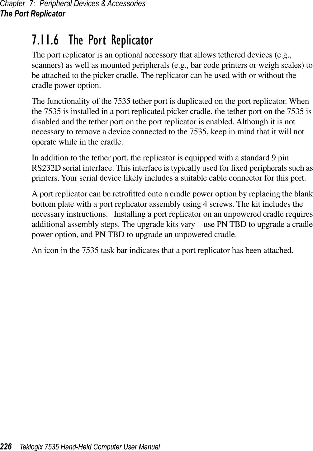 Chapter 7: Peripheral Devices &amp; AccessoriesThe Port Replicator226 Teklogix 7535 Hand-Held Computer User Manual7.11.6  The Port ReplicatorThe port replicator is an optional accessory that allows tethered devices (e.g., scanners) as well as mounted peripherals (e.g., bar code printers or weigh scales) to be attached to the picker cradle. The replicator can be used with or without the cradle power option.The functionality of the 7535 tether port is duplicated on the port replicator. When the 7535 is installed in a port replicated picker cradle, the tether port on the 7535 is disabled and the tether port on the port replicator is enabled. Although it is not necessary to remove a device connected to the 7535, keep in mind that it will not operate while in the cradle.In addition to the tether port, the replicator is equipped with a standard 9 pin RS232D serial interface. This interface is typically used for ﬁxed peripherals such as printers. Your serial device likely includes a suitable cable connector for this port.A port replicator can be retroﬁtted onto a cradle power option by replacing the blank bottom plate with a port replicator assembly using 4 screws. The kit includes the necessary instructions.   Installing a port replicator on an unpowered cradle requires additional assembly steps. The upgrade kits vary – use PN TBD to upgrade a cradle power option, and PN TBD to upgrade an unpowered cradle.An icon in the 7535 task bar indicates that a port replicator has been attached.