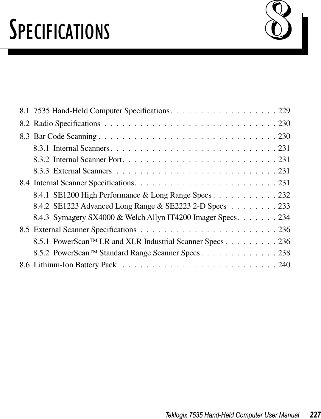 Teklogix 7535 Hand-Held Computer User Manual 227SPECIFICATIONS 888.1  7535 Hand-Held Computer Speciﬁcations..................2298.2  Radio Speciﬁcations.............................2308.3  Bar Code Scanning ..............................2308.3.1  Internal Scanners............................2318.3.2  Internal Scanner Port..........................2318.3.3  External Scanners ...........................2318.4  Internal Scanner Speciﬁcations........................2318.4.1  SE1200 High Performance &amp; Long Range Specs ...........2328.4.2  SE1223 Advanced Long Range &amp; SE2223 2-D Specs ........2338.4.3  Symagery SX4000 &amp; Welch Allyn IT4200 Imager Specs.......2348.5  External Scanner Speciﬁcations.......................2368.5.1  PowerScan™ LR and XLR Industrial Scanner Specs .........2368.5.2  PowerScan™ Standard Range Scanner Specs.............2388.6  Lithium-Ion Battery Pack ..........................240