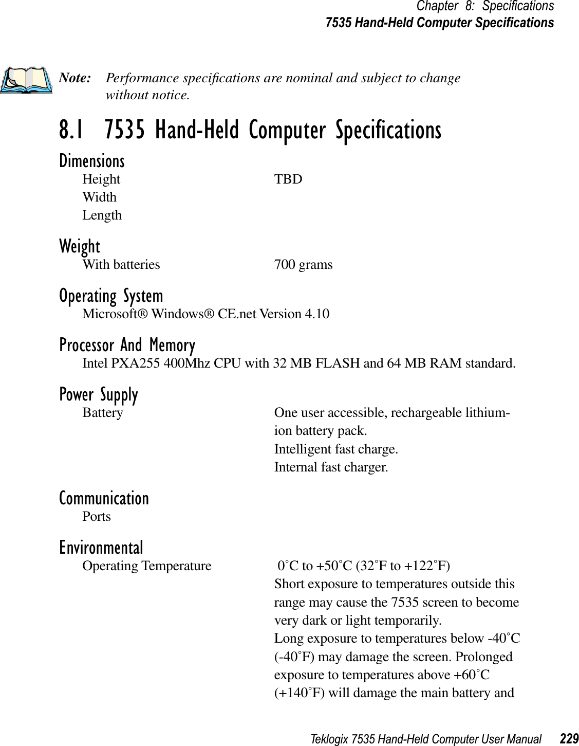 Teklogix 7535 Hand-Held Computer User Manual 229Chapter 8: Speciﬁcations7535 Hand-Held Computer SpeciﬁcationsNote: Performance speciﬁcations are nominal and subject to change without notice.8.1  7535 Hand-Held Computer SpeciﬁcationsDimensionsHeight TBDWidthLengthWeightWith batteries 700 gramsOperating SystemMicrosoft® Windows® CE.net Version 4.10Processor And MemoryIntel PXA255 400Mhz CPU with 32 MB FLASH and 64 MB RAM standard. Power SupplyBattery One user accessible, rechargeable lithium-ion battery pack.Intelligent fast charge.Internal fast charger.CommunicationPortsEnvironmentalOperating Temperature  0˚C to +50˚C (32˚F to +122˚F)Short exposure to temperatures outside this range may cause the 7535 screen to become very dark or light temporarily. Long exposure to temperatures below -40˚C(-40˚F) may damage the screen. Prolonged exposure to temperatures above +60˚C(+140˚F) will damage the main battery and 