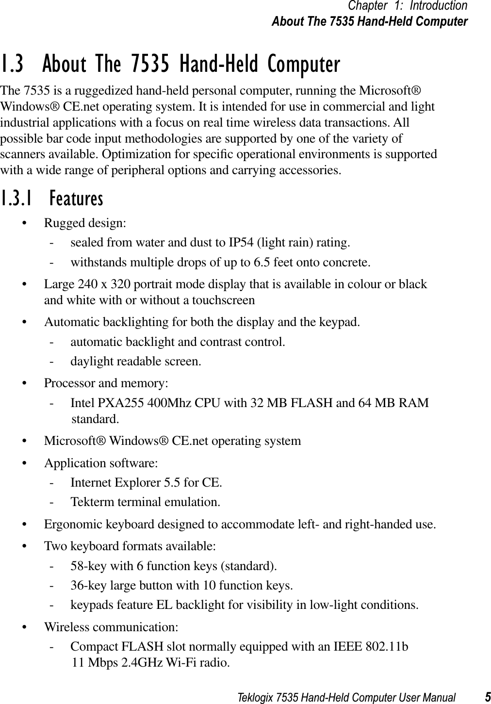 Teklogix 7535 Hand-Held Computer User Manual 5Chapter 1: IntroductionAbout The 7535 Hand-Held Computer1.3  About The 7535 Hand-Held ComputerThe 7535 is a ruggedized hand-held personal computer, running the Microsoft® Windows® CE.net operating system. It is intended for use in commercial and light industrial applications with a focus on real time wireless data transactions. All possible bar code input methodologies are supported by one of the variety of scanners available. Optimization for speciﬁc operational environments is supported with a wide range of peripheral options and carrying accessories.1.3.1  Features• Rugged design:- sealed from water and dust to IP54 (light rain) rating.- withstands multiple drops of up to 6.5 feet onto concrete.• Large 240 x 320 portrait mode display that is available in colour or black and white with or without a touchscreen• Automatic backlighting for both the display and the keypad.- automatic backlight and contrast control.- daylight readable screen.• Processor and memory:- Intel PXA255 400Mhz CPU with 32 MB FLASH and 64 MB RAM standard.• Microsoft® Windows® CE.net operating system• Application software:- Internet Explorer 5.5 for CE.- Tekterm terminal emulation.• Ergonomic keyboard designed to accommodate left- and right-handed use.• Two keyboard formats available:- 58-key with 6 function keys (standard).- 36-key large button with 10 function keys.- keypads feature EL backlight for visibility in low-light conditions.• Wireless communication:- Compact FLASH slot normally equipped with an IEEE 802.11b 11 Mbps 2.4GHz Wi-Fi radio.