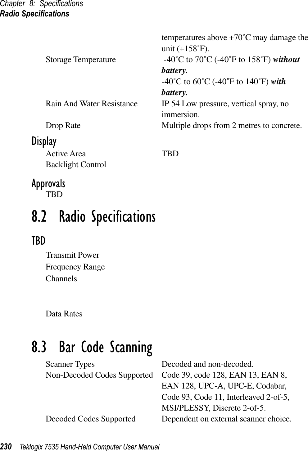 Chapter 8: SpeciﬁcationsRadio Speciﬁcations230 Teklogix 7535 Hand-Held Computer User Manualtemperatures above +70˚C may damage the unit (+158˚F).Storage Temperature -40˚C to 70˚C (-40˚F to 158˚F) withoutbattery.-40˚C to 60˚C (-40˚F to 140˚F) withbattery.Rain And Water Resistance  IP 54 Low pressure, vertical spray, no immersion.Drop Rate Multiple drops from 2 metres to concrete.DisplayActive Area TBDBacklight ControlApprovalsTBD8.2  Radio SpeciﬁcationsTBDTransmit PowerFrequency RangeChannelsData Rates8.3  Bar Code ScanningScanner Types Decoded and non-decoded.Non-Decoded Codes Supported Code 39, code 128, EAN 13, EAN 8, EAN 128, UPC-A, UPC-E, Codabar,Code 93, Code 11, Interleaved 2-of-5,MSI/PLESSY, Discrete 2-of-5.Decoded Codes Supported Dependent on external scanner choice.