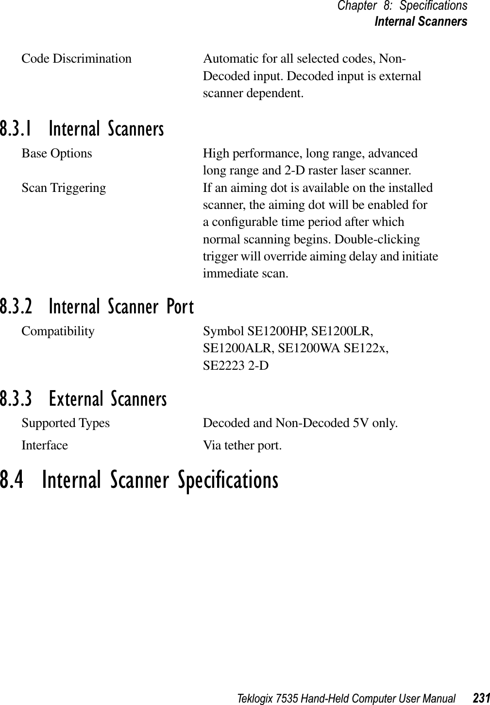 Teklogix 7535 Hand-Held Computer User Manual 231Chapter 8: SpeciﬁcationsInternal ScannersCode Discrimination Automatic for all selected codes, Non-Decoded input. Decoded input is external scanner dependent.8.3.1  Internal ScannersBase Options High performance, long range, advanced long range and 2-D raster laser scanner.Scan Triggering If an aiming dot is available on the installed scanner, the aiming dot will be enabled for a conﬁgurable time period after which normal scanning begins. Double-clicking trigger will override aiming delay and initiate immediate scan.8.3.2  Internal Scanner PortCompatibility Symbol SE1200HP, SE1200LR, SE1200ALR, SE1200WA SE122x, SE2223 2-D8.3.3  External ScannersSupported Types Decoded and Non-Decoded 5V only.Interface Via tether port.8.4  Internal Scanner Speciﬁcations