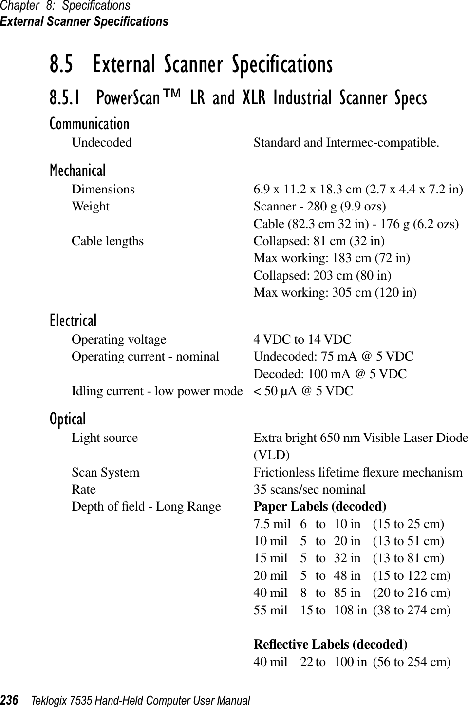Chapter 8: SpeciﬁcationsExternal Scanner Speciﬁcations236 Teklogix 7535 Hand-Held Computer User Manual8.5  External Scanner Speciﬁcations8.5.1  PowerScan™ LR and XLR Industrial Scanner SpecsCommunicationUndecoded Standard and Intermec-compatible. MechanicalDimensions 6.9 x 11.2 x 18.3 cm (2.7 x 4.4 x 7.2 in)Weight Scanner - 280 g (9.9 ozs)Cable (82.3 cm 32 in) - 176 g (6.2 ozs)Cable lengths Collapsed: 81 cm (32 in)Max working: 183 cm (72 in)Collapsed: 203 cm (80 in)Max working: 305 cm (120 in)ElectricalOperating voltage 4 VDC to 14 VDCOperating current - nominal Undecoded: 75 mA @ 5 VDCDecoded: 100 mA @ 5 VDCIdling current - low power mode &lt; 50 µA @ 5 VDCOpticalLight source Extra bright 650 nm Visible Laser Diode (VLD)Scan System Frictionless lifetime ﬂexure mechanismRate 35 scans/sec nominalDepth of ﬁeld - Long Range Paper Labels (decoded)7.5 mil 6 to 10 in (15 to 25 cm)10 mil 5 to 20 in (13 to 51 cm)15 mil 5 to 32 in (13 to 81 cm)20 mil 5 to 48 in (15 to 122 cm)40 mil 8 to 85 in (20 to 216 cm)55 mil 15 to 108 in (38 to 274 cm)Reﬂective Labels (decoded)40 mil 22 to 100 in (56 to 254 cm)