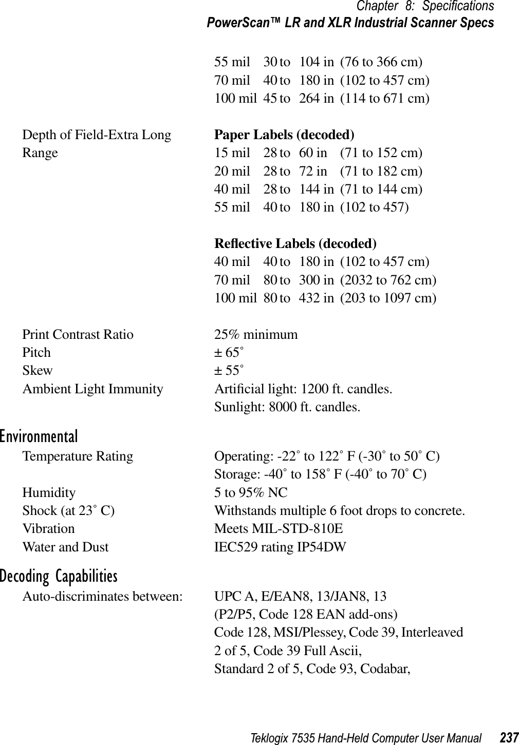 Teklogix 7535 Hand-Held Computer User Manual 237Chapter 8: SpeciﬁcationsPowerScan™ LR and XLR Industrial Scanner Specs55 mil 30 to 104 in (76 to 366 cm)70 mil 40 to 180 in (102 to 457 cm)100 mil 45 to 264 in (114 to 671 cm)Depth of Field-Extra Long Paper Labels (decoded)Range 15 mil 28 to 60 in (71 to 152 cm)20 mil 28 to 72 in (71 to 182 cm)40 mil 28 to 144 in (71 to 144 cm)55 mil 40 to 180 in (102 to 457)Reﬂective Labels (decoded)40 mil 40 to 180 in (102 to 457 cm)70 mil 80 to 300 in (2032 to 762 cm)100 mil 80 to 432 in (203 to 1097 cm)Print Contrast Ratio 25% minimumPitch ± 65˚Skew ± 55˚Ambient Light Immunity Artiﬁcial light: 1200 ft. candles.Sunlight: 8000 ft. candles.EnvironmentalTemperature Rating Operating: -22˚ to 122˚ F (-30˚ to 50˚ C)Storage: -40˚ to 158˚ F (-40˚ to 70˚ C)Humidity 5 to 95% NCShock (at 23˚ C) Withstands multiple 6 foot drops to concrete.Vibration Meets MIL-STD-810EWater and Dust IEC529 rating IP54DWDecoding CapabilitiesAuto-discriminates between: UPC A, E/EAN8, 13/JAN8, 13(P2/P5, Code 128 EAN add-ons)Code 128, MSI/Plessey, Code 39, Interleaved 2 of 5, Code 39 Full Ascii,Standard 2 of 5, Code 93, Codabar,