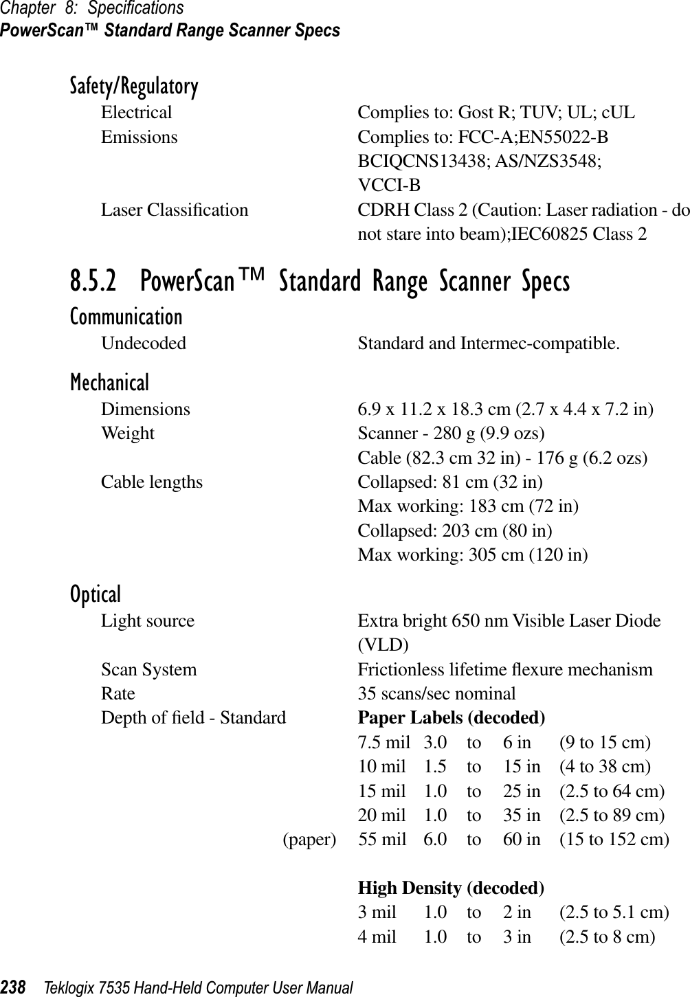 Chapter 8: SpeciﬁcationsPowerScan™ Standard Range Scanner Specs238 Teklogix 7535 Hand-Held Computer User ManualSafety/RegulatoryElectrical Complies to: Gost R; TUV; UL; cULEmissions Complies to: FCC-A;EN55022-BBCIQCNS13438; AS/NZS3548;VCCI-BLaser Classiﬁcation CDRH Class 2 (Caution: Laser radiation - do not stare into beam);IEC60825 Class 28.5.2  PowerScan™ Standard Range Scanner SpecsCommunicationUndecoded Standard and Intermec-compatible. MechanicalDimensions 6.9 x 11.2 x 18.3 cm (2.7 x 4.4 x 7.2 in)Weight Scanner - 280 g (9.9 ozs)Cable (82.3 cm 32 in) - 176 g (6.2 ozs)Cable lengths Collapsed: 81 cm (32 in)Max working: 183 cm (72 in)Collapsed: 203 cm (80 in)Max working: 305 cm (120 in)OpticalLight source Extra bright 650 nm Visible Laser Diode (VLD)Scan System Frictionless lifetime ﬂexure mechanismRate 35 scans/sec nominalDepth of ﬁeld - Standard Paper Labels (decoded)7.5 mil 3.0 to 6 in (9 to 15 cm)10 mil 1.5 to 15 in (4 to 38 cm)15 mil 1.0 to 25 in (2.5 to 64 cm)20 mil 1.0 to 35 in (2.5 to 89 cm)(paper) 55 mil 6.0 to 60 in (15 to 152 cm)High Density (decoded)3 mil 1.0 to 2 in (2.5 to 5.1 cm)4 mil 1.0 to 3 in (2.5 to 8 cm)