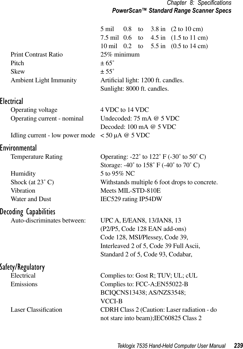 Teklogix 7535 Hand-Held Computer User Manual 239Chapter 8: SpeciﬁcationsPowerScan™ Standard Range Scanner Specs5 mil 0.8  to 3.8 in (2 to 10 cm)7.5 mil 0.6  to 4.5 in (1.5 to 11 cm)10 mil 0.2  to 5.5 in (0.5 to 14 cm)Print Contrast Ratio 25% minimumPitch ± 65˚Skew ± 55˚Ambient Light Immunity Artiﬁcial light: 1200 ft. candles.Sunlight: 8000 ft. candles.ElectricalOperating voltage 4 VDC to 14 VDCOperating current - nominal Undecoded: 75 mA @ 5 VDCDecoded: 100 mA @ 5 VDCIdling current - low power mode &lt; 50 µA @ 5 VDCEnvironmentalTemperature Rating Operating: -22˚ to 122˚ F (-30˚ to 50˚ C)Storage: -40˚ to 158˚ F (-40˚ to 70˚ C)Humidity 5 to 95% NCShock (at 23˚ C) Withstands multiple 6 foot drops to concrete.Vibration Meets MIL-STD-810EWater and Dust IEC529 rating IP54DWDecoding CapabilitiesAuto-discriminates between: UPC A, E/EAN8, 13/JAN8, 13(P2/P5, Code 128 EAN add-ons)Code 128, MSI/Plessey, Code 39, Interleaved 2 of 5, Code 39 Full Ascii,Standard 2 of 5, Code 93, Codabar,Safety/RegulatoryElectrical Complies to: Gost R; TUV; UL; cULEmissions Complies to: FCC-A;EN55022-BBCIQCNS13438; AS/NZS3548;VCCI-BLaser Classiﬁcation CDRH Class 2 (Caution: Laser radiation - do not stare into beam);IEC60825 Class 2